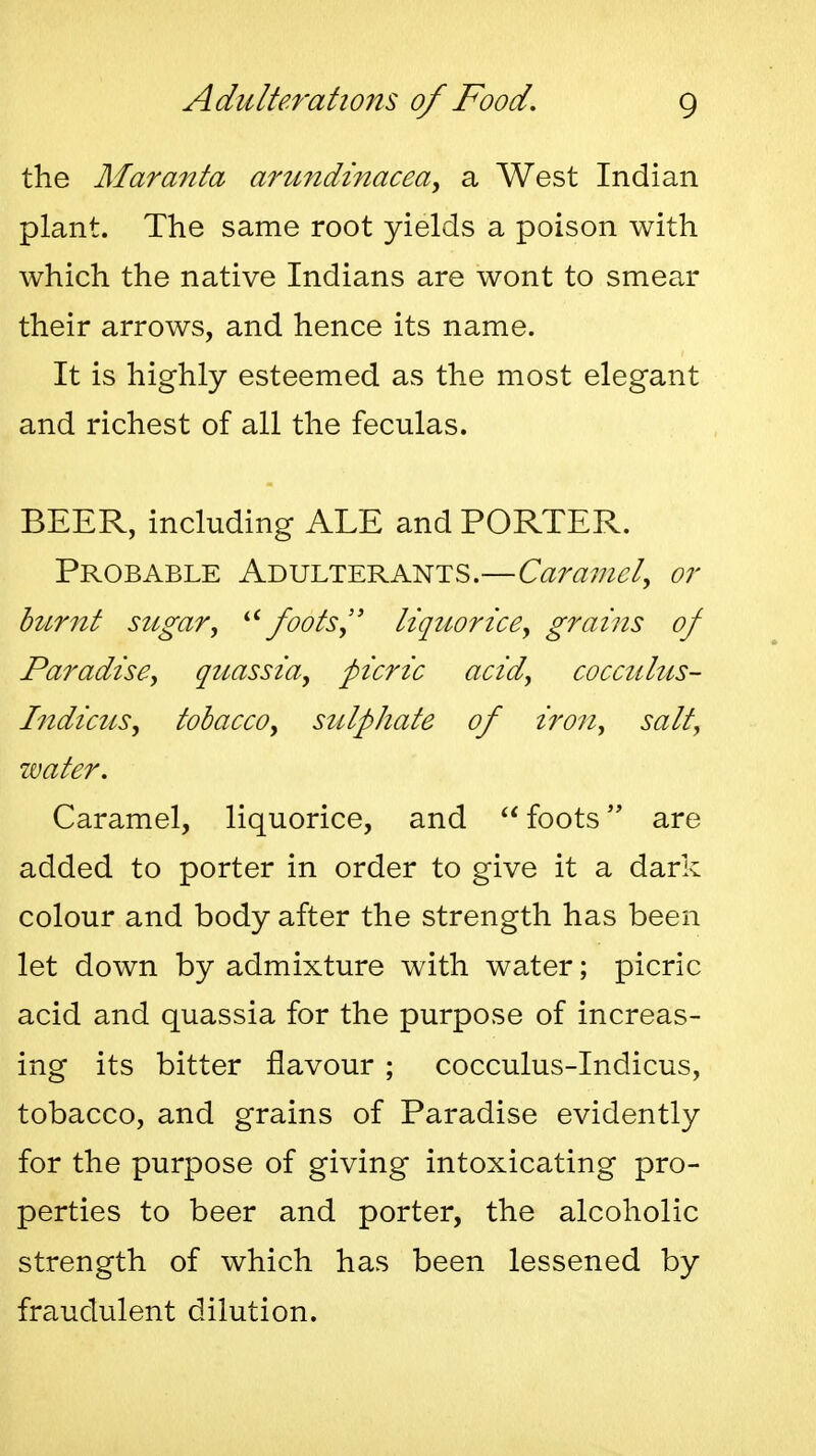 the Alaranta arMndinacea^ a West Indian plant. The same root yields a poison with which the native Indians are wont to smear their arrows, and hence its name. It is highly esteemed as the most elegant and richest of all the feculas. BEER, including ALE and PORTER. Probable Adulterants.—Caramel^ or burnt sugar, '■^ foots, liquor ice, grains of Paradise, quassia, picric acid, cocculus- Indicus, tobacco, sulphate of iron, salt, water. Caramel, liquorice, and foots are added to porter in order to give it a dark colour and body after the strength has been let down by admixture with water; picric acid and quassia for the purpose of increas- ing its bitter flavour ; cocculus-Indicus, tobacco, and grains of Paradise evidently for the purpose of giving intoxicating pro- perties to beer and porter, the alcoholic strength of which has been lessened by fraudulent dilution.