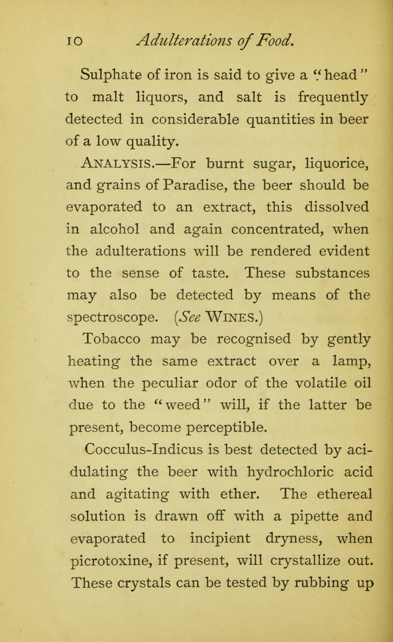 Sulphate of iron is said to give a  head to malt liquors, and salt is frequently detected in considerable quantities in beer of a low quality. Analysis.—For burnt sugar, liquorice, and grains of Paradise, the beer should be evaporated to an extract, this dissolved in alcohol and again concentrated, when the adulterations will be rendered evident to the sense of taste. These substances may also be detected by means of the spectroscope. {See Wines.) Tobacco may be recognised by gently heating the same extract over a lamp, when the peculiar odor of the volatile oil due to the weed will, if the latter be present, become perceptible. Cocculus-Indicus is best detected by aci- dulating the beer with hydrochloric acid and agitating with ether. The ethereal solution is drawn off with a pipette and evaporated to incipient dryness, when picrotoxine, if present, will crystallize out. These crystals can be tested by rubbing up