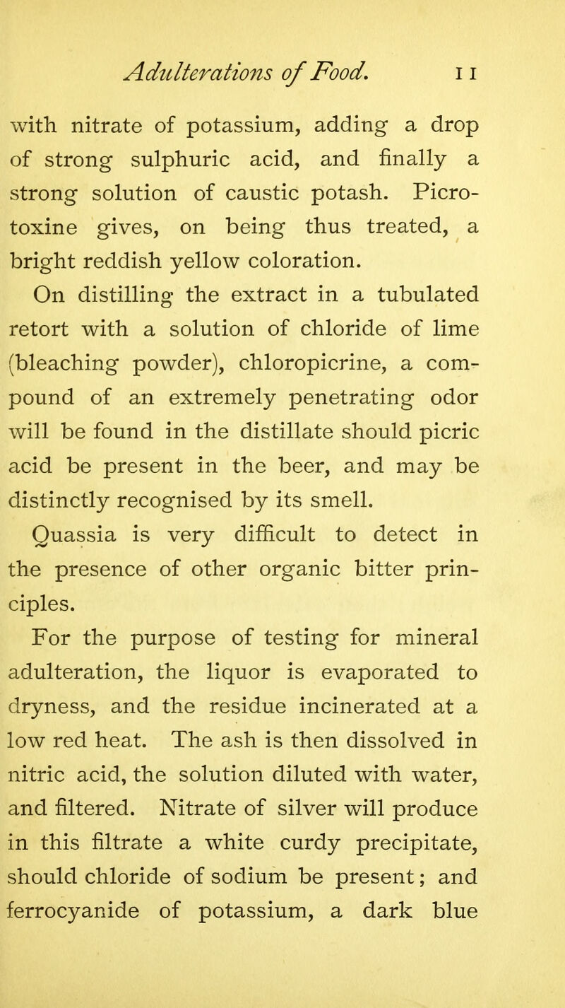 with nitrate of potassium, adding a drop of strong sulphuric acid, and finally a strong solution of caustic potash. Picro- toxine gives, on being thus treated, a bright reddish yellow coloration. On distilling the extract in a tubulated retort with a solution of chloride of lime (bleaching powder), chloropicrine, a com- pound of an extremely penetrating odor will be found in the distillate should picric acid be present in the beer, and may be distinctly recognised by its smell. Quassia is very difficult to detect in the presence of other organic bitter prin- ciples. For the purpose of testing for mineral adulteration, the liquor is evaporated to dryness, and the residue incinerated at a low red heat. The ash is then dissolved in nitric acid, the solution diluted with water, and filtered. Nitrate of silver will produce in this filtrate a white curdy precipitate, should chloride of sodium be present; and ferrocyanide of potassium, a dark blue