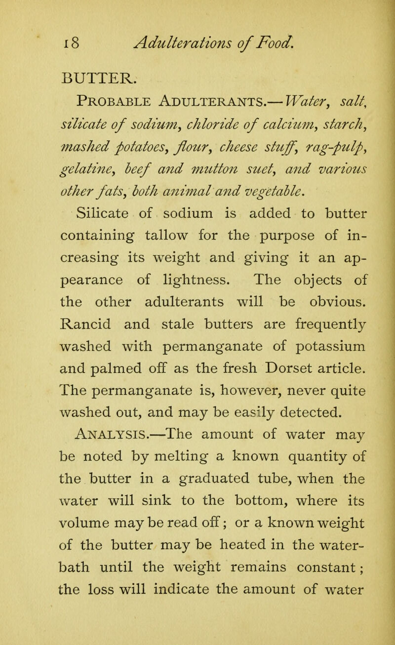 BUTTER. Probable Adulterants.— Water, salt, silicate of sodium, chloride of calciMm, starch, mashed potatoes, flour, cheese stuff, rag-pulp, gelatine, beef and mutton suet, and various other fats, both animal and vegetable. Silicate of sodium is added to butter containing tallow for the purpose of in- creasing its weight and giving it an ap- pearance of lightness. The objects of the other adulterants will be obvious. Rancid and stale butters are frequently washed with permanganate of potassium and palmed off as the fresh Dorset article. The permanganate is, however, never quite washed out, and may be easily detected. Analysis.—The amount of water may be noted by melting a known quantity of the butter in a graduated tube, when the water will sink to the bottom, where its volume may be read off; or a known weight of the butter may be heated in the water- bath until the weight remains constant; the loss will indicate the amount of water