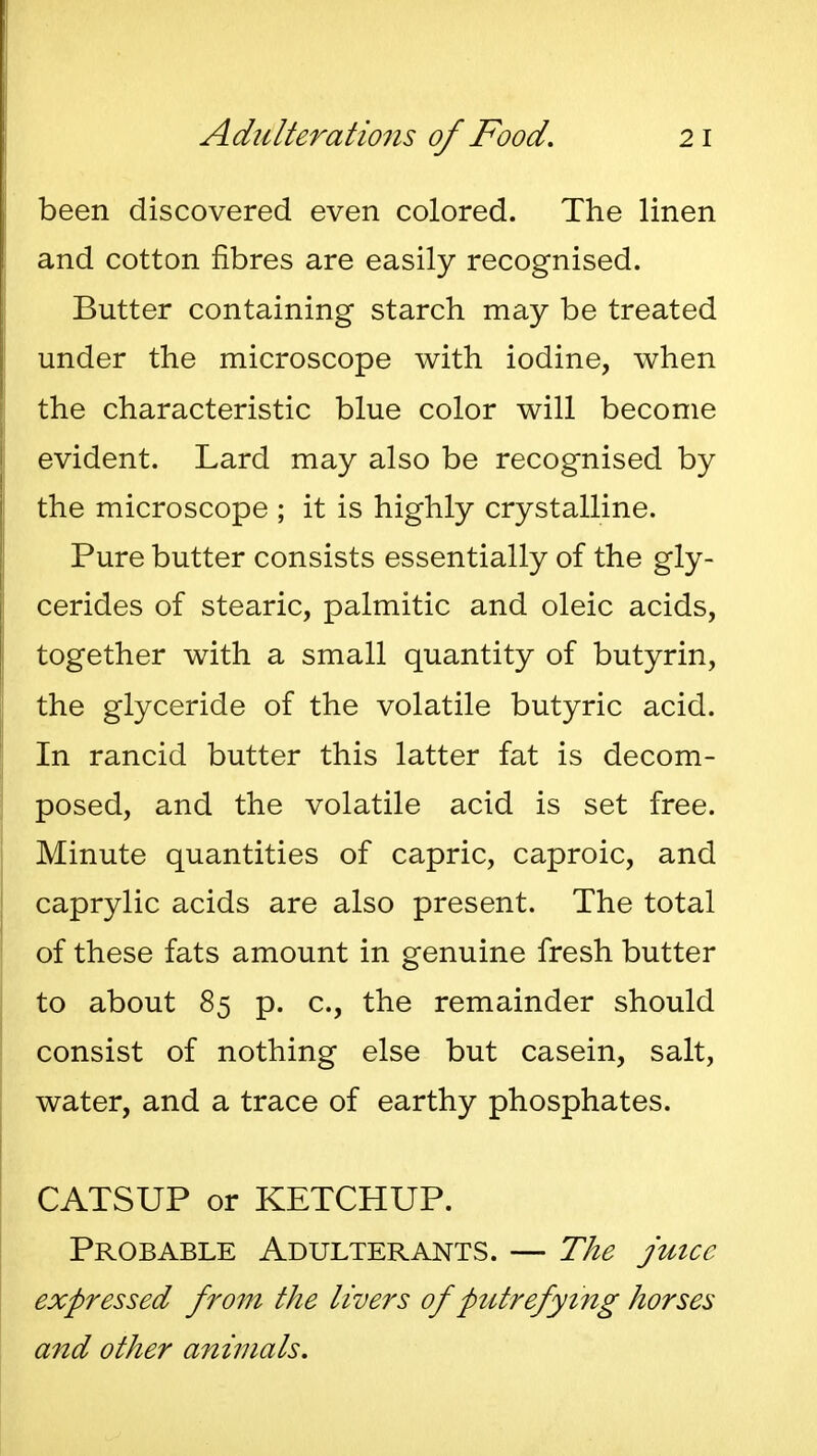 been discovered even colored. The linen and cotton fibres are easily recognised. Butter containing starch may be treated under the microscope with iodine, when the characteristic blue color will become evident. Lard may also be recognised by the microscope ; it is highly crystalline. Pure butter consists essentially of the gly- cerides of stearic, palmitic and oleic acids, together with a small quantity of butyrin, the glyceride of the volatile butyric acid. In rancid butter this latter fat is decom- posed, and the volatile acid is set free. Minute quantities of capric, caproic, and caprylic acids are also present. The total of these fats amount in genuine fresh butter to about 85 p. c, the remainder should consist of nothing else but casein, salt, water, and a trace of earthy phosphates. CATSUP or KETCHUP. Probable Adulterants. — The jmcc expressed from the livers of putrefy i7ig horses and other animals.