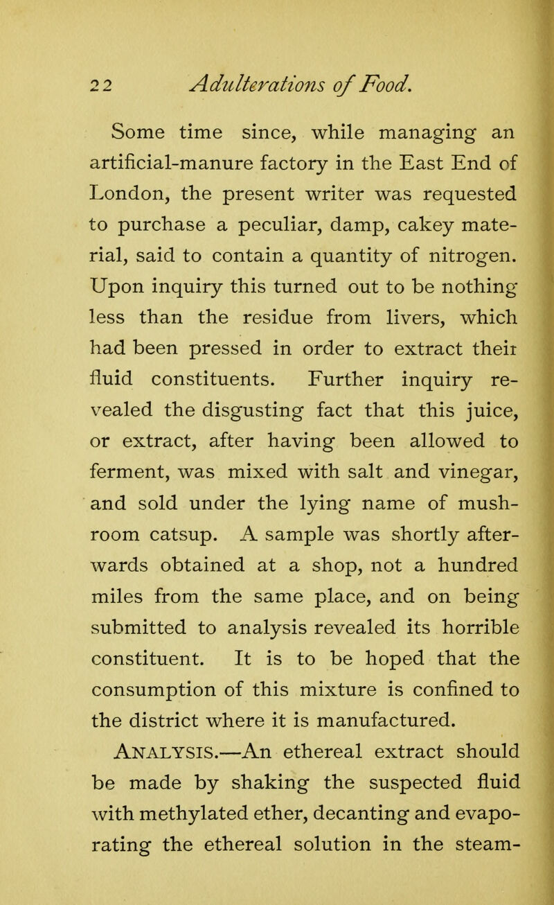 Some time since, while managing an artificial-manure factory in the East End of London, the present writer was requested to purchase a peculiar, damp, cakey mate- rial, said to contain a quantity of nitrogen. Upon inquiry this turned out to be nothing- less than the residue from livers, which had been pressed in order to extract their fluid constituents. Further inquiry re- vealed the disgusting fact that this juice, or extract, after having been allowed to ferment, was mixed with salt and vinegar, and sold under the lying name of mush- room catsup. A sample was shortly after- wards obtained at a shop, not a hundred miles from the same place, and on being submitted to analysis revealed its horrible constituent. It is to be hoped that the consumption of this mixture is confined to the district where it is manufactured. Analysis.—An ethereal extract should be made by shaking the suspected fluid with methylated ether, decanting and evapo- rating the ethereal solution in the steam-