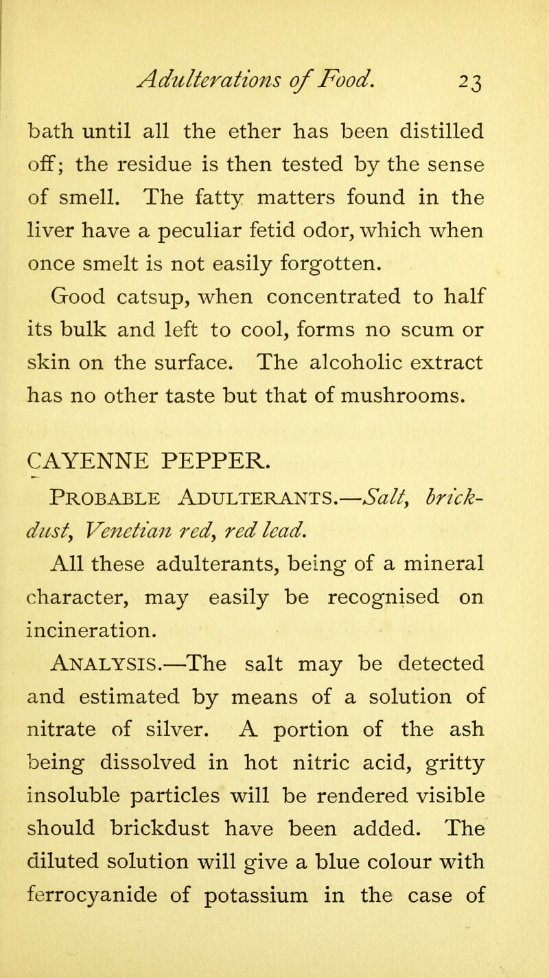 bath until all the ether has been distilled off; the residue is then tested by the sense of smell. The fatty matters found in the liver have a peculiar fetid odor, which when once smelt is not easily forgotten. Good catsup, when concentrated to half its bulk and left to cool, forms no scum or skin on the surface. The alcoholic extract has no other taste but that of mushrooms. CAYENNE PEPPER. Probable Adulterants.—Salt, brick- dust, Venetian red, red lead. All these adulterants, being of a mineral character, may easily be recognised on incineration. Analysis.—The salt may be detected and estimated by means of a solution of nitrate of silver. A portion of the ash being dissolved in hot nitric acid, gritty insoluble particles will be rendered visible should brickdust have been added. The diluted solution will give a blue colour with ferrocyanide of potassium in the case of