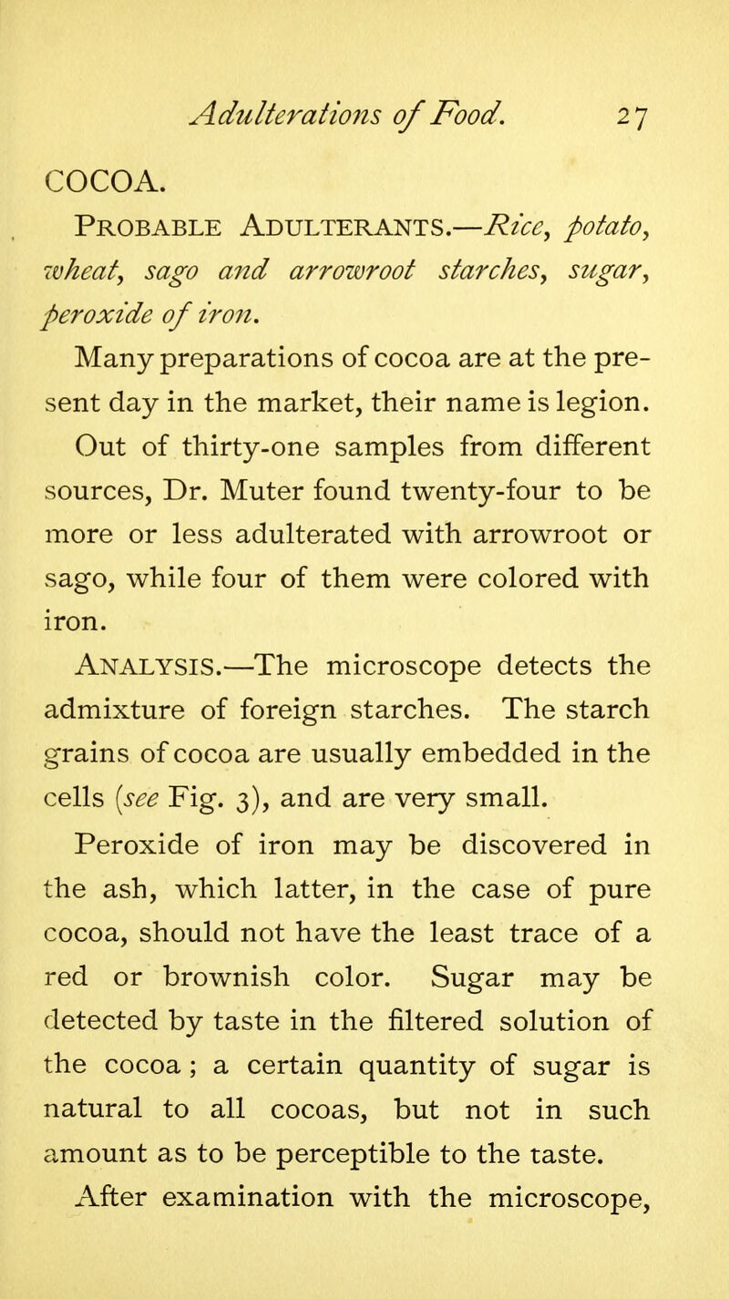 COCOA. Probable Adulterants.—Rice^ potato, 7vkeaty sago and arrowroot starches, sugar, peroxide of iron. Many preparations of cocoa are at the pre- sent day in the market, their name is legion. Out of thirty-one samples from different sources, Dr. Muter found twenty-four to be more or less adulterated with arrowroot or sago, while four of them were colored with iron. Analysis.—The microscope detects the admixture of foreign starches. The starch grains of cocoa are usually embedded in the cells [see Fig. 3), and are very small. Peroxide of iron may be discovered in the ash, which latter, in the case of pure cocoa, should not have the least trace of a red or brownish color. Sugar may be detected by taste in the filtered solution of the cocoa ; a certain quantity of sugar is natural to all cocoas, but not in such amount as to be perceptible to the taste. After examination with the microscope,