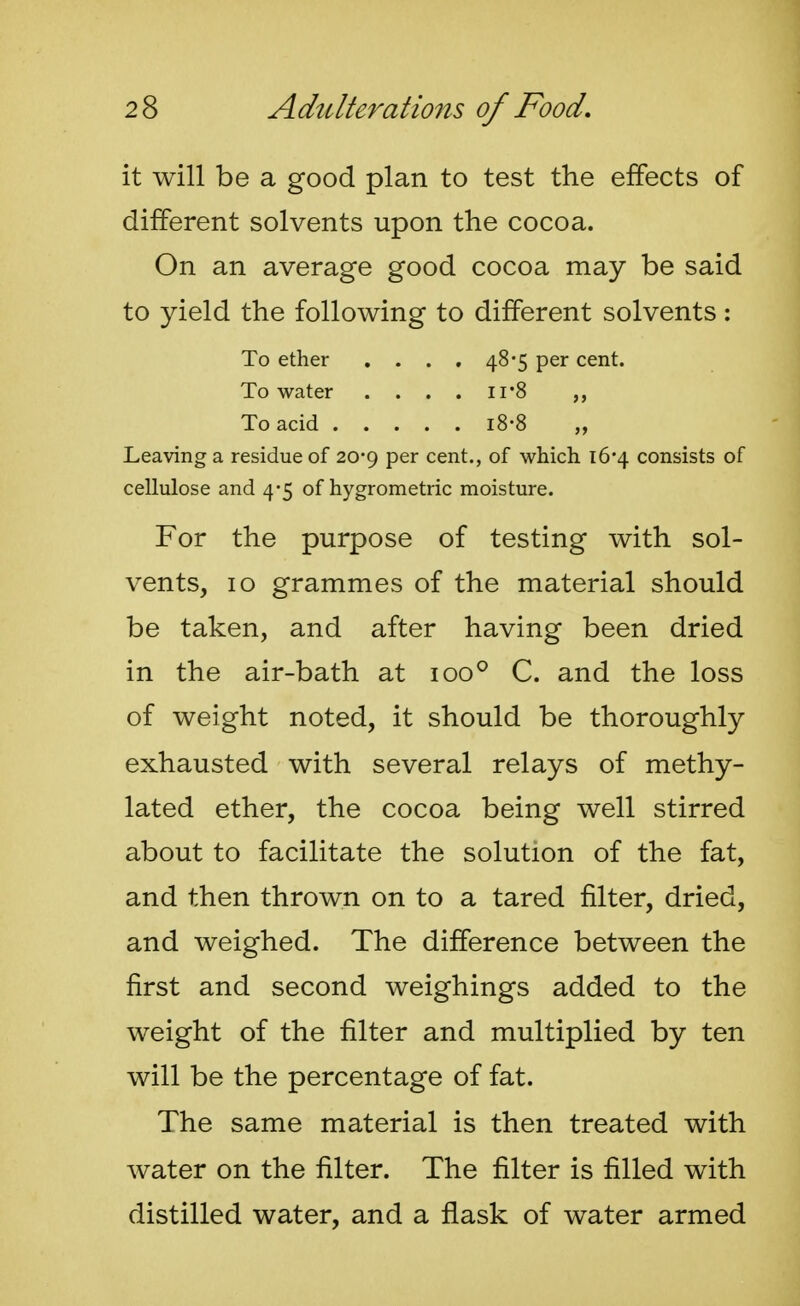 it will be a good plan to test the effects of different solvents upon the cocoa. On an average good cocoa may be said to yield the following to different solvents: To ether .... 48-5 per cent. To water . . . . ii'8 To acid i8-8 „ Leaving a residue of 20*9 per cent., of which 16*4 consists of cellulose and 4-5 of hygrometric moisture. For the purpose of testing with sol- vents, 10 grammes of the material should be taken, and after having been dried in the air-bath at 100° C. and the loss of weight noted, it should be thoroughly exhausted with several relays of methy- lated ether, the cocoa being well stirred about to facilitate the solution of the fat, and then thrown on to a tared filter, dried, and weighed. The difference between the first and second weighings added to the weight of the filter and multiplied by ten will be the percentage of fat. The same material is then treated with water on the filter. The filter is filled with distilled water, and a flask of water armed