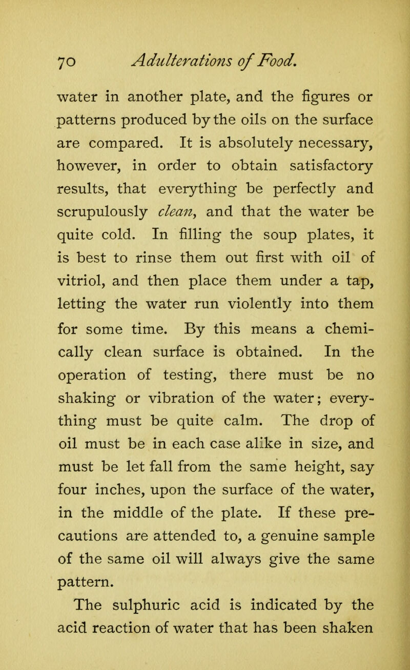 water in another plate, and the figures or patterns produced by the oils on the surface are compared. It is absolutely necessary, however, in order to obtain satisfactory results, that everything be perfectly and scrupulously clemi^ and that the water be quite cold. In filling the soup plates, it is best to rinse them out first with oil of vitriol, and then place them under a tap, letting the water run violently into them for some time. By this means a chemi- cally clean surface is obtained. In the operation of testing, there must be no shaking or vibration of the water; every- thing must be quite calm. The drop of oil must be in each case alike in size, and must be let fall from the same height, say four inches, upon the surface of the water, in the middle of the plate. If these pre- cautions are attended to, a genuine sample of the same oil will always give the same pattern. The sulphuric acid is indicated by the acid reaction of water that has been shaken