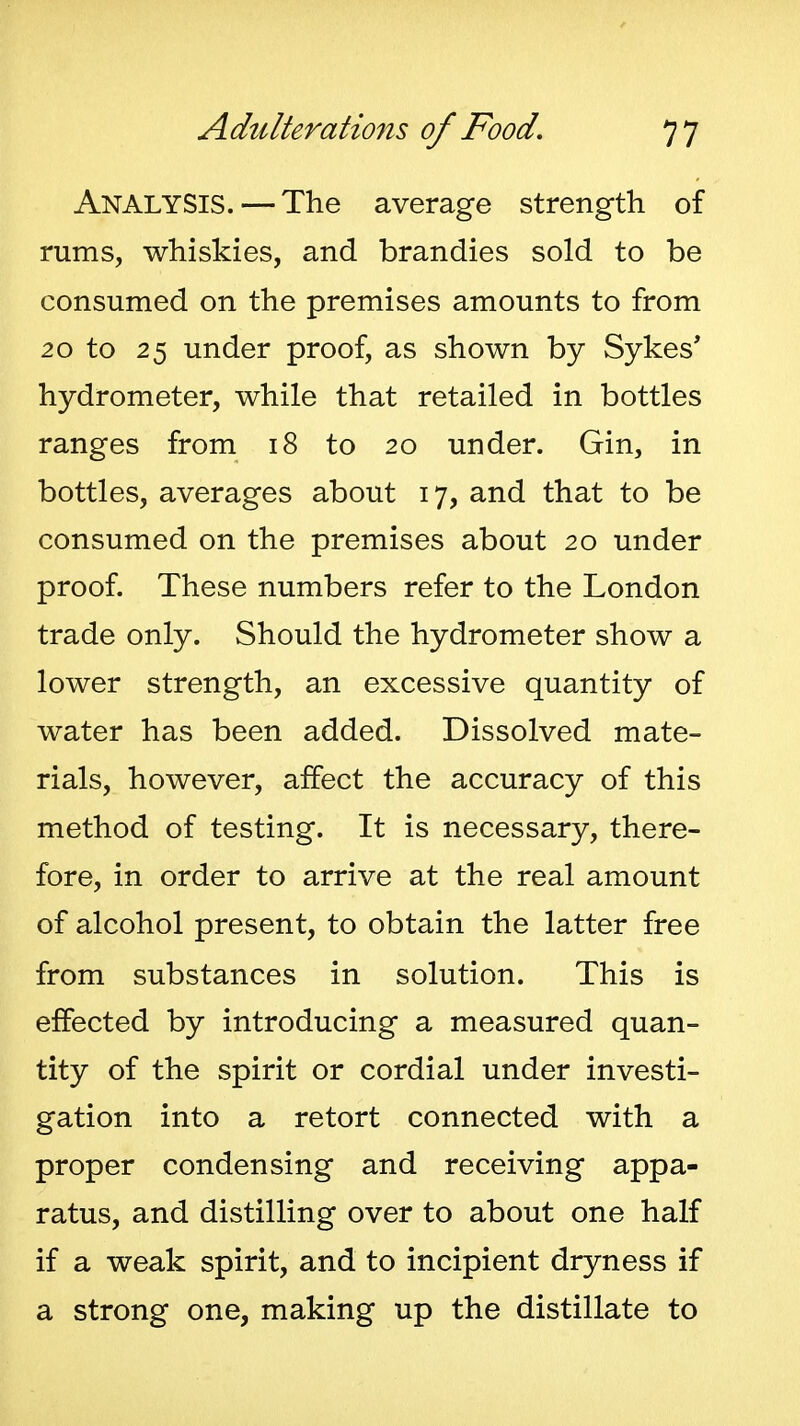 Analysis. — The average strength of rums, whiskies, and brandies sold to be consumed on the premises amounts to from 20 to 25 under proof, as shown by Sykes* hydrometer, while that retailed in bottles ranges from 18 to 20 under. Gin, in bottles, averages about 17, and that to be consumed on the premises about 20 under proof. These numbers refer to the London trade only. Should the hydrometer show a lower strength, an excessive quantity of water has been added. Dissolved mate- rials, however, affect the accuracy of this method of testing. It is necessary, there- fore, in order to arrive at the real amount of alcohol present, to obtain the latter free from substances in solution. This is effected by introducing a measured quan- tity of the spirit or cordial under investi- gation into a retort connected with a proper condensing and receiving appa- ratus, and distilling over to about one half if a weak spirit, and to incipient dryness if a strong one, making up the distillate to