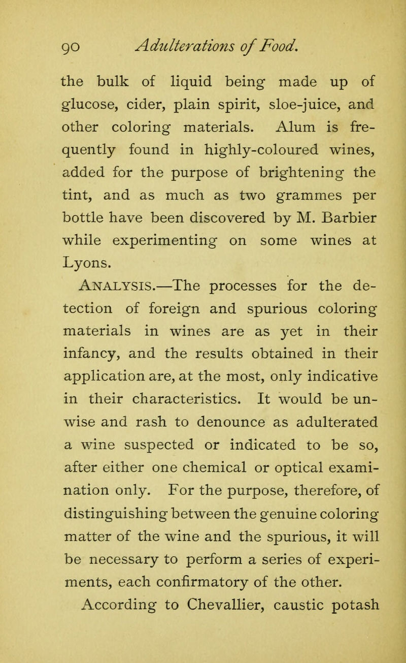 the bulk of liquid being made up of glucose, cider, plain spirit, sloe-juice, and other coloring materials. Alum is fre- quently found in highly-coloured wines, added for the purpose of brightening the tint, and as much as two grammes per bottle have been discovered by M. Barbier while experimenting on some wines at Lyons. Analysis.—The processes for the de- tection of foreign and spurious coloring materials in wines are as yet in their infancy, and the results obtained in their application are, at the most, only indicative in their characteristics. It would be un- wise and rash to denounce as adulterated a wine suspected or indicated to be so, after either one chemical or optical exami- nation only. For the purpose, therefore, of distinguishing between the genuine coloring matter of the wine and the spurious, it will be necessary to perform a series of experi- ments, each confirmatory of the other. According to Chevallier, caustic potash