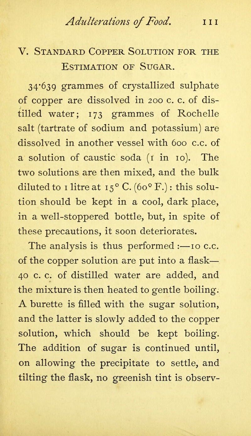 V. Standard Copper Solution for the Estimation of Sugar. 34*639 grammes of crystallized sulphate of copper are dissolved in 200 c. c. of dis- tilled water; 173 grammes of Rochelle salt (tartrate of sodium and potassium) are dissolved in another vessel with 600 c.c. of a solution of caustic soda (i in 10). The two solutions are then mixed, and the bulk diluted to i litre at (60^ F.): this solu- tion should be kept in a cool, dark place, in a well-stoppered bottle, but, in spite of these precautions, it soon deteriorates. The analysis is thus performed :—10 c.c. of the copper solution are put into a flask— 40 c. c. of distilled water are added, and the mixture is then heated to gentle boiling. A burette is filled with the sugar solution, and the latter is slowly added to the copper solution, which should be kept boiling. The addition of sugar is continued until, on allowing the precipitate to settle, and tilting the flask, no greenish tint is observ-