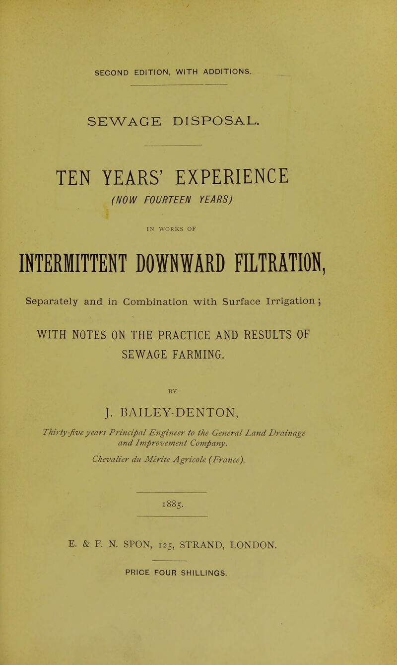 SECOND EDITION, WITH ADDITIONS. SEWAGE DISPOSAL. TEN YEARS' EXPERIENCE {NOW FOURTEEN YEARS) IN WORKS OF INTERMITTENT DOWNWARD FILTRATION, Separately and in Combination with Surface Irrigation; WITH NOTES ON THE PRACTICE AND RESULTS OF SEWAGE FARMING. BY J. BAILEY-DENTON, Thirty-Jive years Principal Engineer to the General Land Drainage and Improvement Company. Chevalier du Merite Agricole (France). 1885. E. & F. N. SPON, 125, STRAND, LONDON. PRICE FOUR SHILLINGS.