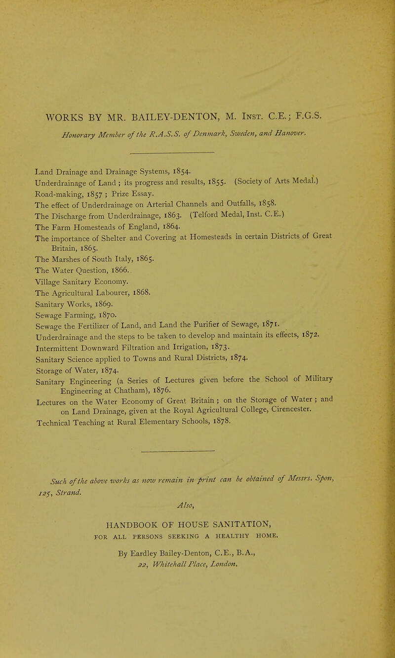 WORKS BY MR. BAILEY-DENTON, M. Inst. C.E.; F.G.S. Honorary Member of the R.A.S.S. of Denmark, Sweden, and Hanover. Land Drainage and Drainage Systems, 1854. Underdrainage of Land ; its progress and results, 1855. (Society of Arts Medal.) Road-making, 1857 ; Prize Essay. The effect of Underdrainage on Arterial Channels and Outfalls, 1858. The Discharge from Underdrainage, 1863. (Telford Medal, Inst. C.E.) The Farm Homesteads of England, 1864. The importance of Shelter and Covering at Homesteads in certain Districts of Great Britain, 1865. The Marshes of South Italy, 1865. The Water Question, 1866. Village Sanitary Economy. The Agricultural Labourer, 1868. Sanitary Works, 1869. Sewage Farming, 1870. Sewage the Fertilizer of Land, and Land the Purifier of Sewage, 1871. Underdrainage and the steps to be taken to develop and maintain its effects, 1872. Intermittent Downward Filtration and Irrigation, 1873. Sanitary Science applied to Towns and Rural Districts, 1874. Storage of Water, 1874. Sanitary Engineering (a Series of Lectures given before the School of Military Engineering at Chatham), 1876. Lectures on the Water Economy of Great Britain ; on the Storage of Water ; and on Land Drainage, given at the Royal Agricultural College, Cirencester. Technical Teaching at Rural Elementary Schools, 1878. Such of the above works as notu remain in print can be obtained of Messrs. Spofi, 12$, Strand. Also, HANDBOOK OF HOUSE SANITATION, FOR ALL PERSONS SEEKING A HEALTHY HOME. By Eardley Bailey-Denton, C.E., B.A., 22, Whitehall Place, London.