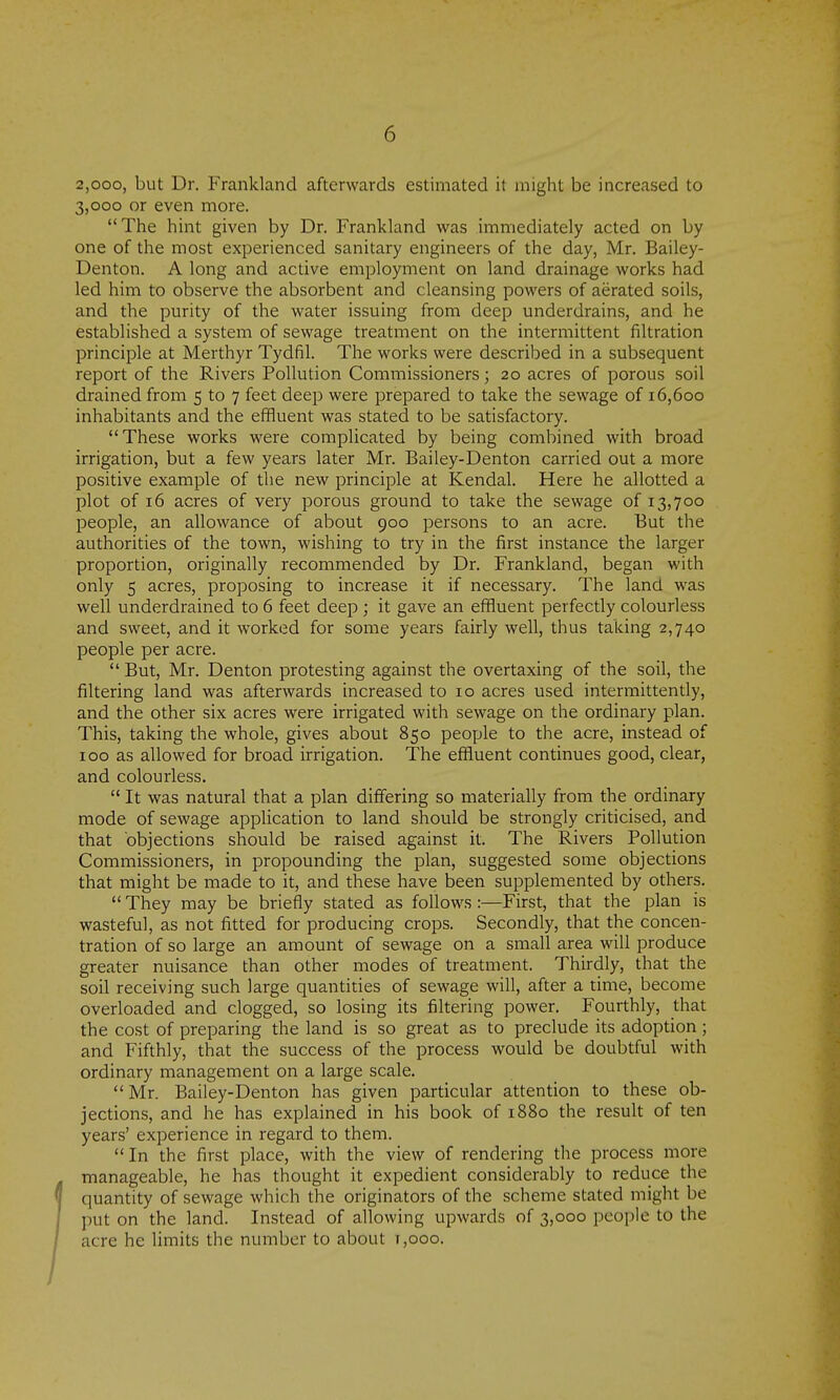 2,ooo, but Dr. Frankland afterwards estimated it might be increased to 3,000 or even more. The hint given by Dr. Frankland was immediately acted on by one of the most experienced sanitary engineers of the day, Mr. Bailey- Denton. A long and active employment on land drainage works had led him to observe the absorbent and cleansing powers of aerated soils, and the purity of the water issuing from deep underdrains, and he established a system of sewage treatment on the intermittent filtration principle at Merthyr Tydfil. The works were described in a subsequent report of the Rivers Pollution Commissioners; 20 acres of porous soil drained from 5 to 7 feet deep were prepared to take the sewage of 16,600 inhabitants and the effluent was stated to be satisfactory. These works were complicated by being combined with broad irrigation, but a few years later Mr. Bailey-Denton carried out a more positive example of the new principle at Kendal. Here he allotted a plot of 16 acres of very porous ground to take the sewage of 13,700 people, an allowance of about 900 persons to an acre. But the authorities of the town, wishing to try in the first instance the larger proportion, originally recommended by Dr. Frankland, began with only 5 acres, proposing to increase it if necessary. The land was well underdrained to 6 feet deep ; it gave an effluent perfectly colourless and sweet, and it worked for some years fairly well, thus taking 2,740 people per acre. But, Mr. Denton protesting against the overtaxing of the soil, the filtering land was afterwards increased to 10 acres used intermittently, and the other six acres were irrigated with sewage on the ordinary plan. This, taking the whole, gives about 850 people to the acre, instead of 100 as allowed for broad irrigation. The effluent continues good, clear, and colourless. It was natural that a plan differing so materially from the ordinary mode of sewage appUcation to land should be strongly criticised, and that objections should be raised against it. The Rivers Pollution Commissioners, in propounding the plan, suggested some objections that might be made to it, and these have been supplemented by others. They may be briefly stated as follows:—First, that the plan is wasteful, as not fitted for producing crops. Secondly, that the concen- tration of so large an amount of sewage on a small area will produce greater nuisance than other modes of treatment. Thirdly, that the soil receiving such large quantities of sewage will, after a time, become overloaded and clogged, so losing its filtering power. Fourthly, that the cost of preparing the land is so great as to preclude its adoption ; and Fifthly, that the success of the process would be doubtful with ordinary management on a large scale. Mr. Bailey-Denton has given particular attention to these ob- jections, and he has explained in his book of 1880 the result of ten years' experience in regard to them. In the first place, with the view of rendering the process more manageable, he has thought it expedient considerably to reduce the quantity of sewage which the originators of the scheme stated might be put on the land. Instead of allowing upwards of 3,000 people to the acre he limits the number to about t,ooo.