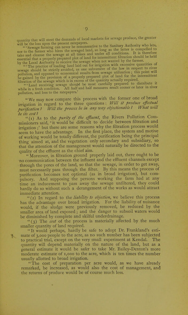 quantity that will meet the demands of local markets for sewage produce, the greater will be the loss upon the present ratepayers. , ^ a v t, i^f,.  ' Sewage farming can never be remunerative to the Sanitary Authority who lets, nor to the farmer who hires the sewaged land so ong as the atter J^o'^Pf ^j « Uike and cleanse the sewage at all times and under a 1 conditions. It is herefore essential that a properly prepared plot of land for intermittent mtration should be held by the Local Authority to receive the sewage when not wanted by the farmer. 'The practice of loading land laid out for irrigation with excessive quantities of sewage should be strictly avoided, as one subversive of the law in respft to river pollution, and opposed to economical results from sewage utilization ; th s pomt wil iT^ined by the provision of a properly prepared plot of land for the mtermittent filtration of the sewage which is in excess of the quantity actually required «' Land receiving sewage should be most carefully prepared to distribute it while in a fresh condition. All half and half measures result sooner or later in nver pollution, and loss to the ratepayers.'  We may now compare this process with the former one of broad irrigation in regard to the three questions : Will it produce effectual purification 1 Will the process be in any way objectionable 1 What will be its cost? . -r. „ • ^ (i) As to the purity of the effluent, the Rivers Pollution Com- missioners said, ' it would be difficult to decide between filtration and irrigation but there are some reasons why the filtration process would seem to have the advantage. In the first place, the system and motive of working would be totally different, the purification being the principal thing aimed at, and the vegetation only secondary and subsidiary, so that the attention of the management would naturally be directed to the quality of the effluent as the chief aim.  Moreover, in filtration ground properly laid out, there ought to be no communication between the influent and the effluent channels except through the pores of the land, so that the sewage, in order to get away, must necessarily pass through the filter. By this means the process of purification becomes not optional (as in broad irrigation), but com- pulsory. And supposing the persons working the farm had at any time an inducement to pass away the sewage unfiltered, they could hardly do so without such a derangement of the works as would attract immediate attention. (2) In regard to liability to objection, we believe this process has the advantage over broad irrigation. For the liability of nuisance would, if the sludge were previously removed, be reduced by the smaller area of land exposed ; and the danger to subsoil waters would be diminished by complete and skilful underdrainage.  (3) The cost of the process is materially affected by the much smaller quantity of land required. It would perhaps, hardly be safe to adopt Dr. Frankland's esti- mate of 3,000 people to the acre, as no such number has been subjected to practical trial, except on the very small experiment at Kendal. The quantity will depend materially on the nature of the land, but as a general estimate it would be safer to take Mr. Bailey-Denton's more moderate estimate of 1,000 to the acre, which is ten times the number usually allotted to broad irrigation. The cost of preparation per acre would, as we have already remarked, be increased, as would also the cost of management, and the returns of produce would be of course much less.