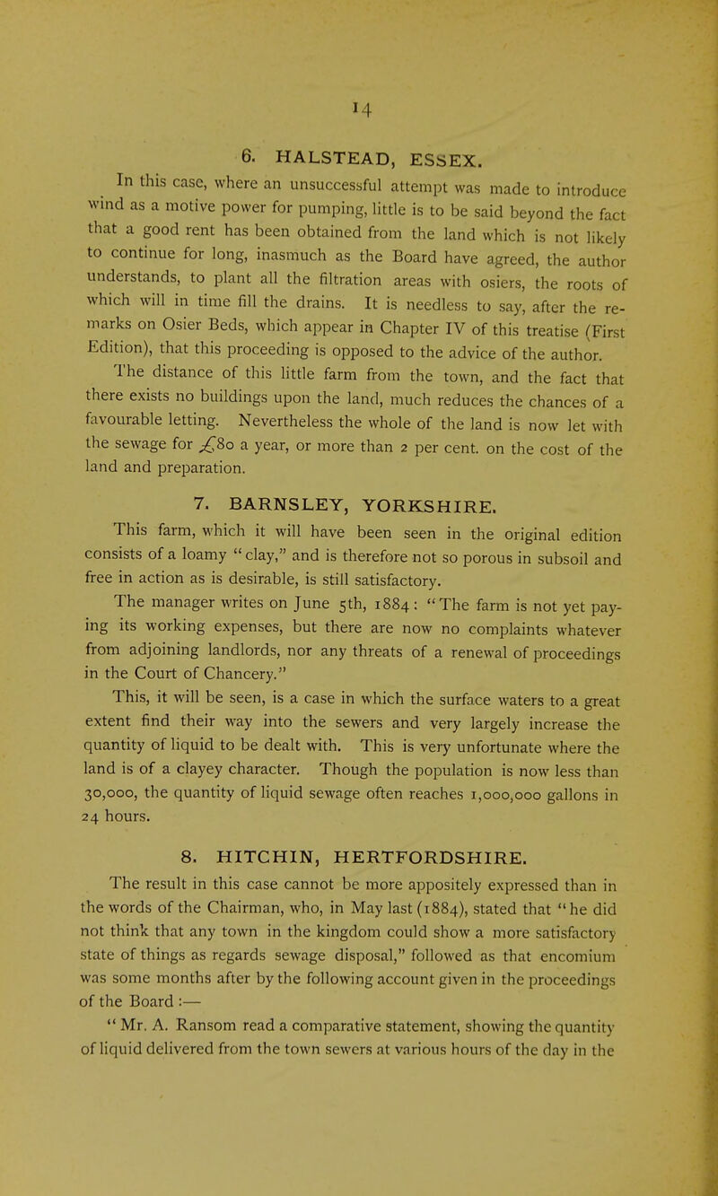 6. HALSTEAD, ESSEX. In this case, where an unsuccessful attempt was made to introduce wind as a motive power for pumping, little is to be said beyond the fact that a good rent has been obtained from the land which is not likely to continue for long, inasmuch as the Board have agreed, the author understands, to plant all the filtration areas with osiers, the roots of which will in time fill the drains. It is needless to say, after the re- marks on Osier Beds, which appear in Chapter IV of this treatise (First Edition), that this proceeding is opposed to the advice of the author. The distance of this little farm from the town, and the fact that there exists no buildings upon the land, much reduces the chances of a favourable letting. Nevertheless the whole of the land is now let with the sewage for £80 a year, or more than 2 per cent, on the cost of the land and preparation. 7. BARNSLEY, YORKSHIRE. This farm, which it will have been seen in the original edition consists of a loamy  clay, and is therefore not so porous in subsoil and free in action as is desirable, is still satisfactory. The manager writes on June sth, 1884: The farm is not yet pay- ing its working expenses, but there are now no complaints whatever from adjoining landlords, nor any threats of a renewal of proceedings in the Court of Chancery. This, it will be seen, is a case in which the surface waters to a great extent find their way into the sewers and very largely increase the quantity of liquid to be dealt with. This is very unfortunate where the land is of a clayey character. Though the population is now less than 30,000, the quantity of Hquid sewage often reaches 1,000,000 gallons in 24 hours. 8. HITCHIN, HERTFORDSHIRE. The result in this case cannot be more appositely expressed than in the words of the Chairman, who, in May last (1884), stated that he did not think that any town in the kingdom could show a more satisfactory state of things as regards sewage disposal, followed as that encomium was some months after by the following account given in the proceedings of the Board :—  Mr. A. Ransom read a comparative statement, showing the quantity of liquid delivered from the town sewers at various hours of the day in the