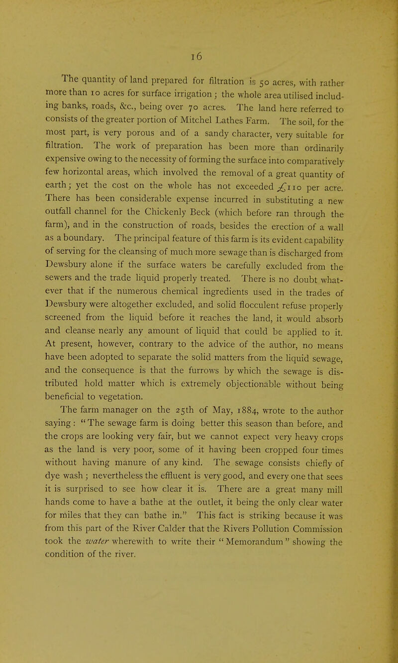 The quantity of land prepared for filtration is 50 acres, with rather more than 10 acres for surface irrigation ; the whole area utilised includ- ing banks, roads, &c., being over 70 acres. The land here referred to consists of the greater portion of Mitchel Lathes Farm. The soil, for the most part, is very porous and of a sandy character, very suitable for filtration. The work of preparation has been more than ordinarily expensive owing to the necessity of forming the surface into comparatively few horizontal areas, which involved the removal of a great quantity of earth; yet the cost on the whole has not exceeded 10 per acre. There has been considerable expense incurred in substituting a new outfall channel for the Chickenly Beck (which before ran through the farm), and in the construction of roads, besides the erection of a wall as a boundary. The principal feature of this farm is its evident capability of serving for the cleansing of much more sewage than is discharged from Dewsbury alone if the surface waters be carefully excluded from the sewers and the trade liquid properly treated. There is no doubt what- ever that if the numerous chemical ingredients used in the trades of Dewsbury were altogether excluded, and solid flocculent refuse properly screened from the liquid before it reaches the land, it would absorb and cleanse nearly any amount of Uquid that could be applied to it. At present, however, contrary to the advice of the author, no means have been adopted to separate the solid matters from the liquid sewage, and the consequence is that the furrows by which the sewage is dis- tributed hold matter which is extremely objectionable without being beneficial to vegetation. The farm manager on the 25th of May, 1884, wrote to the author saying:  The sewage farm is doing better this season than before, and the crops are looking very fair, but we cannot expect very heavy crops as the land is very poor, some of it having been cropped four times without having manure of any kind. The sewage consists chiefly of dye wash ; nevertheless the effluent is very good, and every one that sees it is surprised to see how clear it is. There are a great many mill hands come to have a bathe at the outlet, it being the only clear water for miles that they can bathe in. This fact is striking because it was from this part of the River Calder that the Rivers Pollution Commission took the water wherewith to write their  Memorandum  showing the condition of the river.