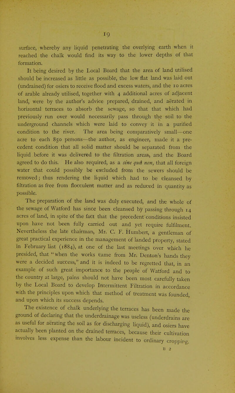 surface, whereby any liquid penetrating the overlying earth when it reached the chalk would find its way to the lower depths of that formation. It being desired by the Local Board that the area of land utilised should be increased as little as possible, the low flat land was laid out (undrained) for osiers to receive flood and excess waters, and the lo acres of arable already utilised, together with 4 additional acres of adjacent land, were by the author's advice prepared, drained, and aerated in horizontal terraces to absorb the sewage, so that that which had previously run over would necessarily pass through the soil to the underground channels which were laid to convey it in a purified condition to the river. The area being comparatively small—one acre to each 850 persons—the author, as engineerj made it a pre- cedent condition that all solid matter should be separated from the liquid before it was delivered to the filtration areaBj and the Board agreed to do this. He also required, as a sine qu& non, that all foreign water that could possibly be excluded from the sewers should be removed; thus rendering the liquid which had to be cleansed by filtration as free from flocculent matter and as reduced in quantity as possible. The preparation of the land was duly executed, and the whole of the sewage of Watford has sinCe been cleansed by passing through 14 acres of land, in spite of the fact that the precedent conditions insisted upon have not been fully carried out and yet require fulfilment. Nevertheless the late Chairman-, Mr. C. F. Humbert, a gentleman of great practical experience in the management of landed property, stated in February last (1B84), at one of the last meetings over which he presided, that  when the works tame from Mn Denton's hands they were a decided successj and it is indeed to be regretted that, in an example of such great importance to the people of Watford and to the country at large, pains should not have been most carefully taken by the Local Board to develop Intermittent Filtration in accordance with the principles upon which that method of treatment was founded, and upon which its success depends. The existence of chalk underlying the terraces has been made the ground of declaring that the underdrainage was useless (underdrains are as useful for aerating the soil as for discharging liquid), and osiers have actually been planted on the drained terraces, because their cultivation involves less expense than the labour incident to ordinary cropping.