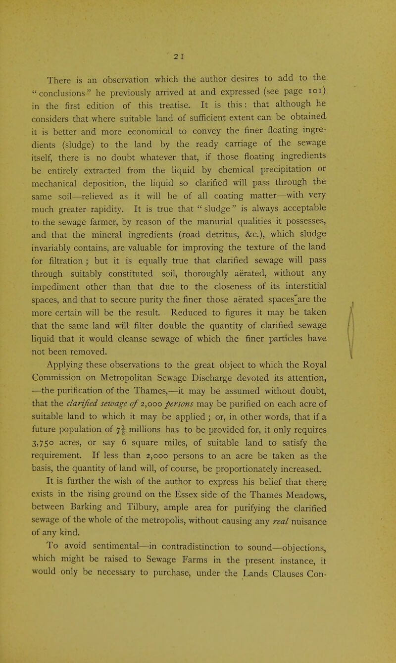 There is an observation which the author desires to add to the conclusions he previously arrived at and expressed (see page loi) in the first edition of this treatise. It is this: that although he considers that where suitable land of sufficient extent can be obtained it is better and more economical to convey the finer floating ingre- dients (sludge) to the land by the ready carriage of the sewage itself, there is no doubt whatever that, if those floating ingredients be entirely extracted from the liquid by chemical precipitation or mechanical deposition, the liquid so clarified will pass through the same soil—relieved as it will be of all coating matter—with very much greater rapidity. It is true that sludge is always acceptable to the sewage farmer, by reason of the manurial qualities it possesses, and that the mineral ingredients (road detritus, &c.), which sludge invariably contains, are valuable for improving the texture of the land for filtration; but it is equally true that clarified sewage will pass through suitably constituted soil, thoroughly aerated, without any impediment other than that due to the closeness of its interstitial spaces, and that to secure purity the finer those aerated spaces'are the more certain will be the result. Reduced to figures it may be taken that the same land will filter double the quantity of clarified sewage liquid that it would cleanse sewage of which the finer particles have not been removed. Applying these observations to the great object to which the Royal Commission on Metropolitan Sewage Discharge devoted its attention, —the purification of the Thames,—it may be assumed without doubt, that the clarified sewage of 2,000 persons may be purified on each acre of suitable land to which it may be applied; or, in other words, that if a future population of 7I millions has to be provided for, it only requires 3,750 acres, or say 6 square miles, of suitable land to satisfy the requirement. If less than 2,000 persons to an acre be taken as the basis, the quantity of land will, of course, be proportionately increased. It is further the wish of the author to express his belief that there exists in the rising ground on the Essex side of the Thames Meadows, between Barking and Tilbury, ample area for purifying the clarified sewage of the whole of the metropolis, without causing any real nuisance of any kind. To avoid sentimental—in contradistinction to sound—objections, which might be raised to Sewage Farms in the present instance, it would only be necessary to purchase, under the Lands Clauses Con-