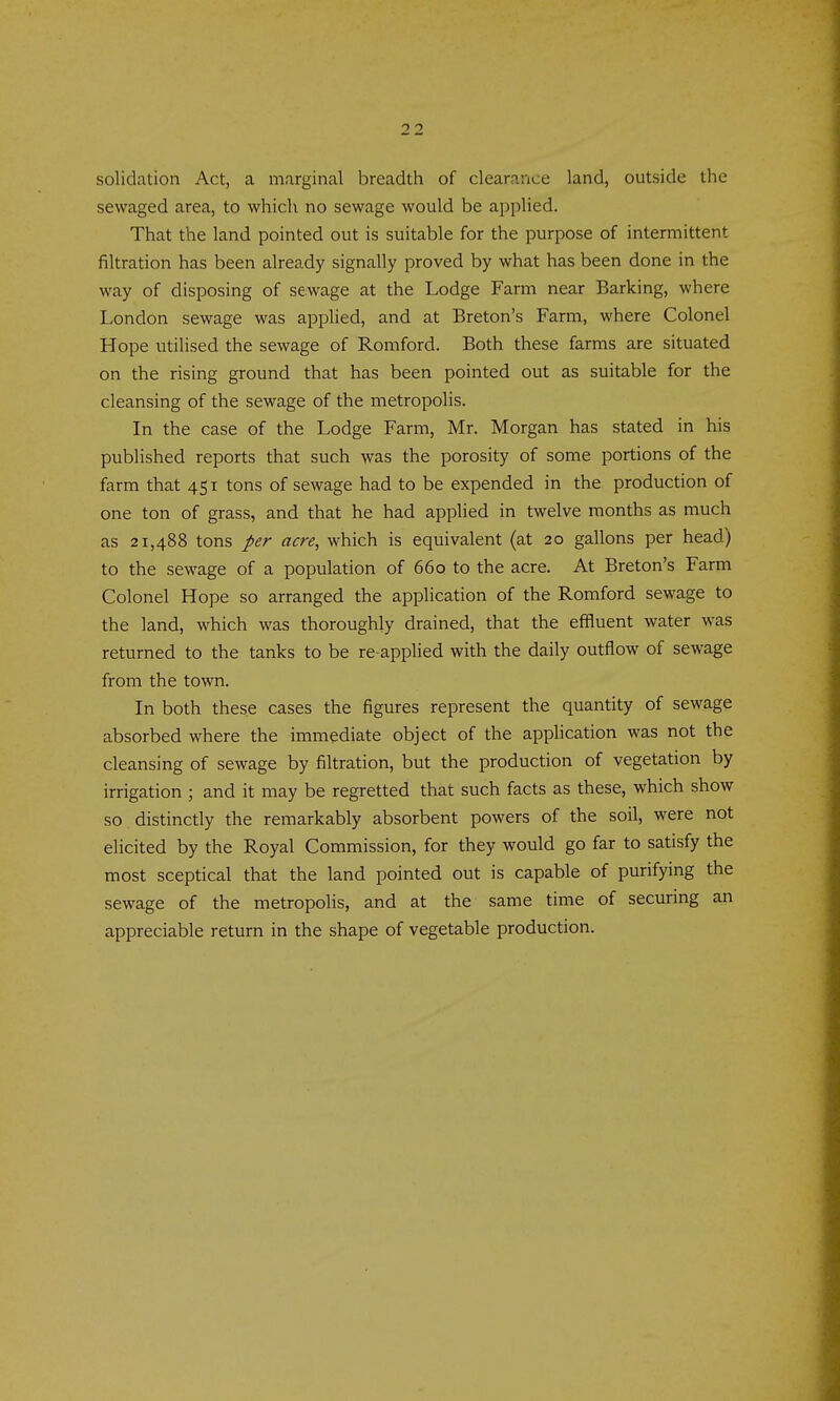solidation Act, a marginal breadth of clearance land, outside the sewaged area, to which no sewage would be applied. That the land pointed out is suitable for the purpose of intermittent filtration has been already signally proved by what has been done in the way of disposing of sewage at the Lodge Farm near Barking, where London sewage was applied, and at Breton's Farm, where Colonel Hope utilised the sewage of Romford. Both these farms are situated on the rising ground that has been pointed out as suitable for the cleansing of the sewage of the metropolis. In the case of the Lodge Farm, Mr. Morgan has stated in his published reports that such was the porosity of some portions of the farm that 451 tons of sewage had to be expended in the production of one ton of grass, and that he had applied in twelve months as much as 21,488 tons per acre, which is equivalent (at 20 gallons per head) to the sewage of a population of 660 to the acre. At Breton's Farm Colonel Hope so arranged the application of the Romford sewage to the land, which was thoroughly drained, that the effluent water was returned to the tanks to be re applied with the daily outflow of sewage from the town. In both these cases the figures represent the quantity of sewage absorbed where the immediate object of the application was not the cleansing of sewage by filtration, but the production of vegetation by irrigation ; and it may be regretted that such facts as these, which show so distinctly the remarkably absorbent powers of the soil, were not eUcited by the Royal Commission, for they would go far to satisfy the most sceptical that the land pointed out is capable of purifying the sewage of the metropolis, and at the same time of securing an appreciable return in the shape of vegetable production.