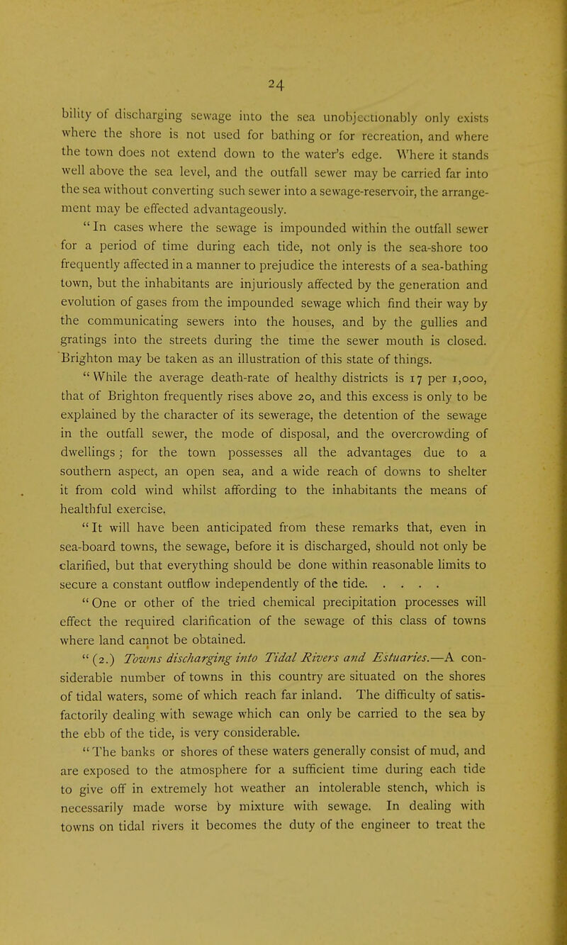 biluy of discharging sewage into the sea unohjcctionably only exists where the shore is not used for bathing or for recreation, and where the town does not extend down to the water's edge. Where it stands well above the sea level, and the outfall sewer may be carried far into the sea without converting such sewer into a sewage-reservoir, the arrange- ment may be effected advantageously. In cases where the sewage is impounded within the outfall sewer for a period of time during each tide, not only is the sea-shore too frequently affected in a manner to prejudice the interests of a sea-bathing town, but the inhabitants are injuriously affected by the generation and evolution of gases from the impounded sewage which find their way by the communicating sewers into the houses, and by the gullies and gratings into the streets during the time the sewer mouth is closed. Brighton may be taken as an illustration of this state of things. While the average death-rate of healthy districts is 17 per 1,000, that of Brighton frequently rises above 20, and this excess is only to be explained by the character of its sewerage, the detention of the sewage in the outfall sewer, the mode of disposal, and the overcrowding of dwellings; for the town possesses all the advantages due to a southern aspect, an open sea, and a wide reach of downs to shelter it from cold wind whilst affording to the inhabitants the means of healthful exercise. It will have been anticipated from these remarks that, even in sea-board towns, the sewage, before it is discharged, should not only be clarified, but that everything should be done within reasonable limits to secure a constant outflow independently of the tide One or other of the tried chemical precipitation processes will effect the required clarification of the sewage of this class of towns where land cannot be obtained. (2.) Towns discharging into Tidal Rivers and Estuaries.—A con- siderable number of towns in this country are situated on the shores of tidal waters, some of which reach far inland. The difficulty of satis- factorily dealing with sewage which can only be carried to the sea by the ebb of the tide, is very considerable. The banks or shores of these waters generally consist of mud, and are exposed to the atmosphere for a sufficient time during each tide to give off in extremely hot weather an intolerable stench, which is necessarily made worse by mixture with sewage. In dealing with towns on tidal rivers it becomes the duty of the engineer to treat the