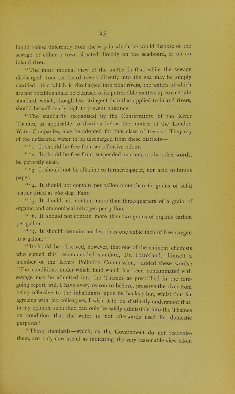 liquid refuse differently from the way in which he would dispose of the sewage of either a town situated directly on the sea-board, or on an inland river. The most rational view of the matter is that, while the sewage discharged from sea-board towns directly into the sea may be simply clarified : that which is discharged into tidal rivers, the waters of which are not potable should be cleansed of its putrescible matters up to a certain standard, which, though less stringent than that applied to inland rivers, should be sufficiently high to prevent nuisance. The standards recognised by the Conservators of the River Thames, as applicable to districts below the intakes of the London Water Companies, may be adopted for this class of towns. They say of the defsecated water to be discharged from these districts— ' I. It should be free from an offensive odour. ' 2. It should be free from suspended matters, or, in other words, be perfectly clear. ' 3. It should not be alkaline to turmeric-paper, nor acid to litmus paper. ' 4. It should not contain per gallon more than 60 grains of solid matter dried at 260 deg. Fahr. ' 5. It should not contain more than three-quarters of a grain of organic and ammoniacal nitrogen per gallon. ' 6. It should not contain more than two grains of organic carbon per gallon. ' 7. It should contain not less than one cubic inch of free oxygen in a gallon. It should be observed, however, that one of the eminent chemists who signed this recommended standard. Dr. Frankland,—himself a member of the Rivers Pollution Commission,—added these words : ' The conditions under which fluid which has been contaminated with sewage may be admitted into the Thames, as prescribed in the fore- going report, will, I have every reason to believe, preserve the river from being offensive to the inhabitants upon its banks ; but, whilst thus far agreeing with my colleagues, I wish it to be distinctly understood that, in my opinion, such fluid can only be safely admissible into the Thames on condition that the water is not afterwards used for domestic purposes.' These standards—which, as the Government do not recognise them, are only now useful as indicating the very reasonable view taken