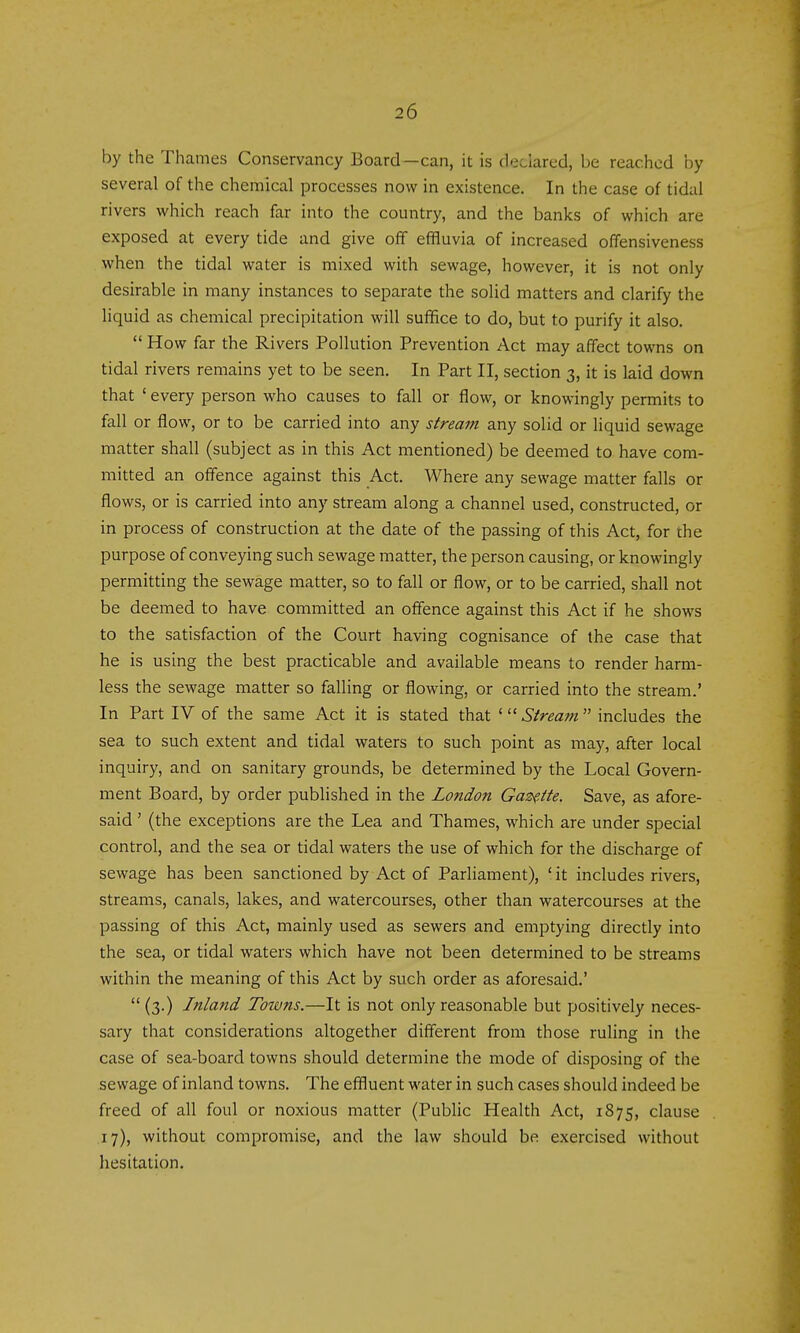 by the Thames Conservancy Board—can, it is declared, be reached by several of the chemical processes now in existence. In the case of tidal rivers which reach far into the country, and the banks of which are exposed at every tide and give off effluvia of increased offensiveness when the tidal water is mixed with sewage, however, it is not only desirable in many instances to separate the solid matters and clarify the liquid as chemical precipitation will suffice to do, but to purify it also. How far the Rivers Pollution Prevention Act may affect towns on tidal rivers remains yet to be seen. In Part II, section 3, it is laid down that ' every person who causes to fall or flow, or knowingly permits to fall or flow, or to be carried into any stream any solid or liquid sewage matter shall (subject as in this Act mentioned) be deemed to have com- mitted an offence against this Act. Where any sewage matter falls or flows, or is carried into any stream along a channel used, constructed, or in process of construction at the date of the passing of this Act, for the purpose of conveying such sewage matter, the person causing, or knowingly permitting the sewage matter, so to fall or flow, or to be carried, shall not be deemed to have committed an offence against this Act if he shows to the satisfaction of the Court having cognisance of the case that he is using the best practicable and available means to render harm- less the sewage matter so falling or flowing, or carried into the stream.' In Part IV of the same Act it is stated that ' Stream includes the sea to such extent and tidal waters to such point as may, after local inquiry, and on sanitary grounds, be determined by the Local Govern- ment Board, by order published in the London Gazette. Save, as afore- said ' (the exceptions are the Lea and Thames, which are under special control, and the sea or tidal waters the use of which for the discharge of sewage has been sanctioned by Act of Parliainent), 'it includes rivers, streams, canals, lakes, and watercourses, other than watercourses at the passing of this Act, mainly used as sewers and emptying directly into the sea, or tidal waters which have not been determined to be streams within the meaning of this Act by such order as aforesaid.' (3.) Inland Towns.—It is not only reasonable but positively neces- sary that considerations altogether different from those ruling in the case of sea-board towns should determine the mode of disposing of the sewage of inland towns. The effluent water in such cases should indeed be freed of all foul or noxious matter (Public Health Act, 1875, clause 17), without compromise, and the law should be exercised without hesitation.