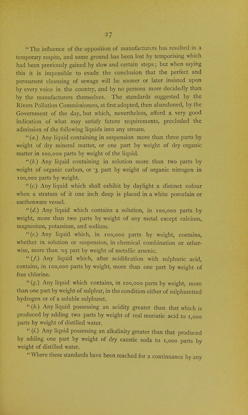  The influence of the opposition of manufacturers has resulted in a temporary respite, and some ground has been lost by temporising which had been previously gained by slow and certain steps; but when saying this it is impossible to evade the conclusion that the perfect and permanent cleansing of sewage will be sooner or later insisted upon by every voice in the country, and by no persons more decidedly than by the manufacturers themselves. The standards suggested by the Rivers Pollution Commissioners, at first adopted, then abandoned, by the Government of the day, but which, nevertheless, aftbrd a very good indication of what may satisfy future requirements, precluded the admission of the following liquids into any stream. {a.) Any hquid containing in suspension more than three parts by weight of dry mineral matter, or one part by weight of dry organic matter in 100,000 parts by weight of the liquid. ((^.) Any liquid containing in solution more than two parts by weight of organic carbon, or 3 part by weight of organic nitrogen in 100,000 parts by weight.  (c.) Any liquid which shall exhibit by daylight a distinct colour when a stratum of it one inch deep is placed in a white porcelain or earthenware vessel. {d.) Any liquid which contains a solution, in 100,000 parts by weight, more than two parts by weight of any metal except calcium, magnesium, potassium, and sodium. {e.) Any liquid which, in 100,000 parts by weight, contains, whether in solution or suspension, in chemical combination or other- wise, more than '05 part by weight of metallic arsenic.  (/.) Any hquid which, after acidification with sulphuric acid, contains, in ico,ooo parts by weight, more than one part by weight of free chlorine. (^.) Any liquid which contains, in 100,000 parts by weight, more than one part by weight of sulphur, in the condition either of sulphuretted hydrogen or of a soluble sulphuret.  (A.) Any liquid possessing an acidity greater than that which is produced by adding two parts by weight of real muriatic acid to 1,000 parts by weight of distilled water.  (/.) Any liquid possessing an alkalinity greater than that produced by adding one part by weight of dry caustic soda to 1,000 parts by weight of distilled water.  Where these standards have been reached for a continuance by any
