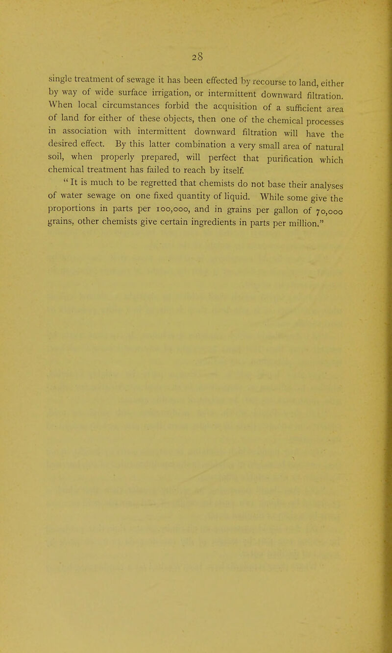 single treatment of sewage it has been efifected by recourse to land, either by way of wide surface irrigation, or intermittent downward filtration. When local circumstances forbid the acquisition of a sufficient area of land for either of these objects, then one of the chemical processes in association with intermittent downward filtration will have the desired effect. By this latter combination a very small area of natural soil, when properly prepared, will perfect that purification which chemical treatment has failed to reach by itself.  It is much to be regretted that chemists do not base their analyses of water sewage on one fixed quantity of liquid. While some give the proportions in parts per 100,000, and in grains per gallon of 70,000 grains, other chemists give certain ingredients in parts per million.