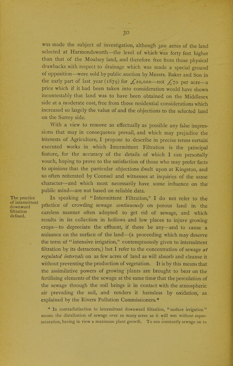 so was made the subject of investigation, although 300 acres of the land selected at Harmondsworth—the level of which was forty feet higher than that of the Moulsey land, and therefore free from those physical drawbacks with respect to drainage which was made a special ground of opposition—were sold by public auction by Messrs. Baker and Son in the early part of last year (1879) for ^^20,000—not ^70 per acre—a price which if it had been taken into consideration would have shown incontestably that land was to have been obtained on the Middlesex side at a moderate cost, free from those residential considerations which increased so largely the value of and the objections to the selected land on the Surrey side. With a view to remove as effectually as possible any false impres- sions that may in consequence prevail, and which may prejudice the interests of Agriculture, I propose to describe in precise terms certain executed works in which Intermittent Filtration is the principal feature, for the accuracy of the details of which I can personally vouch, hoping to prove to the satisfaction of those who may prefer facts to opinions that the particular objections dwelt upon at Kingston, and so often reiterated by Counsel and witnesses at inquiries of the same character—and which must necessarily have some influence on the pubUc mind—are not based on reliable data. The practice In speaking of  Intermittent Filtration, I do not refer to the of intermittent ■ c j- ,• » , . . . downward practice of crowdmg sewage continuously on porous land m the defined careless manner often adopted to get rid of sewage, and which results in its collection in hollows and low places to injure growing crops—to depreciate the effluent, if there be any—and to cause a nuisance on the surface of the land—(a proceeding which may deserve the term of intensive irrigation, contemptuously given to intermittent filtration by its detractors,) but I refer to the concentration of sewage at regulated intervals on as few acres of land as will absorb and cleanse it without preventing the production of vegetation. It is by this means that the assimilative powers of growing plants are brought to bear on the fertilising elements of the sewage at the same time that the percolation of the sewage through the soil brings it in contact with the atmospheric air prevading the soil, and renders it harmless by oxidation, as explained by the Rivers Pollution Commissioners.* * In contradistinction to intermittent downward filtration, surface irrigation means tlie distribution of sewage over as many acres as it will wet without super- saturation, having in view a maximum plant growth. To run constantly sewage on to