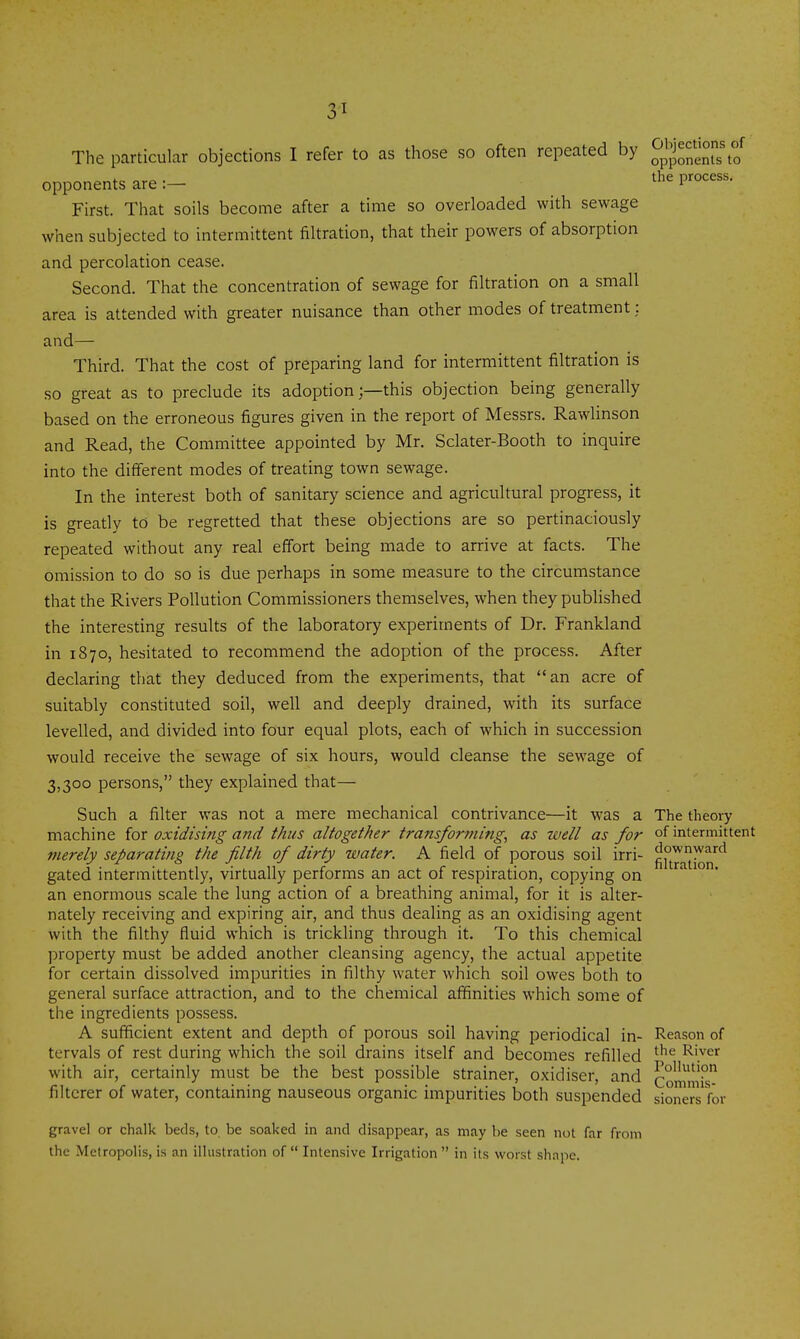 The particular objections I refer to as those so often repeated by ^p^j^^'j°;;\°/ opponents are:- the process. First. That soils become after a time so overloaded with sewage when subjected to intermittent filtration, that their powers of absorption and percolation cease. Second. That the concentration of sewage for filtration on a small area is attended with greater nuisance than other modes of treatment: and— Third. That the cost of preparing land for intermittent filtration is so great as to preclude its adoptionthis objection being generally based on the erroneous figures given in the report of Messrs. Rawlinson and Read, the Committee appointed by Mr. Sclater-Booth to inquire into the different modes of treating town sewage. In the interest both of sanitary science and agricultural progress, it is greatly to be regretted that these objections are so pertinaciously repeated without any real effort being made to arrive at facts. The omission to do so is due perhaps in some measure to the circumstance that the Rivers Pollution Commissioners themselves, when they published the interesting results of the laboratory experiments of Dr. Frankland in 1870, hesitated to recommend the adoption of the process. After declaring that they deduced from the experiments, that an acre of suitably constituted soil, well and deeply drained, with its surface levelled, and divided into four equal plots, each of which in succession would receive the sewage of six hours, would cleanse the sewage of 3,300 persons, they explained that— Such a filter was not a mere mechanical contrivance—it was a The theory machine for oxidising and thus altogether transforming^ as well as for of intermittent merely separating the filth of dirty water. A field of porous soil irri- ^JI^jj'Jj^^'^^ gated intermittently, virtually performs an act of respiration, copying on an enormous scale the lung action of a breathing animal, for it is alter- nately receiving and expiring air, and thus deahng as an oxidising agent with the filthy fluid which is trickling through it. To this chemical property must be added another cleansing agency, the actual appetite for certain dissolved impurities in filthy water which soil owes both to general surface attraction, and to the chemical affinities which some of the ingredients possess. A sufficient extent and depth of porous soil having periodical in- Reason of tcrvals of rest during which the soil drains itself and becomes refilled ^'^'^ River with air, certainly must be the best possible strainer, oxidiser, and CommiV filterer of water, containing nauseous organic impurities both suspended sioners for gravel or chalk beds, to be soaked in and disappear, as may be seen not far from the Metropolis, is an illustration of  Intensive Irrigation  in its worst shape.