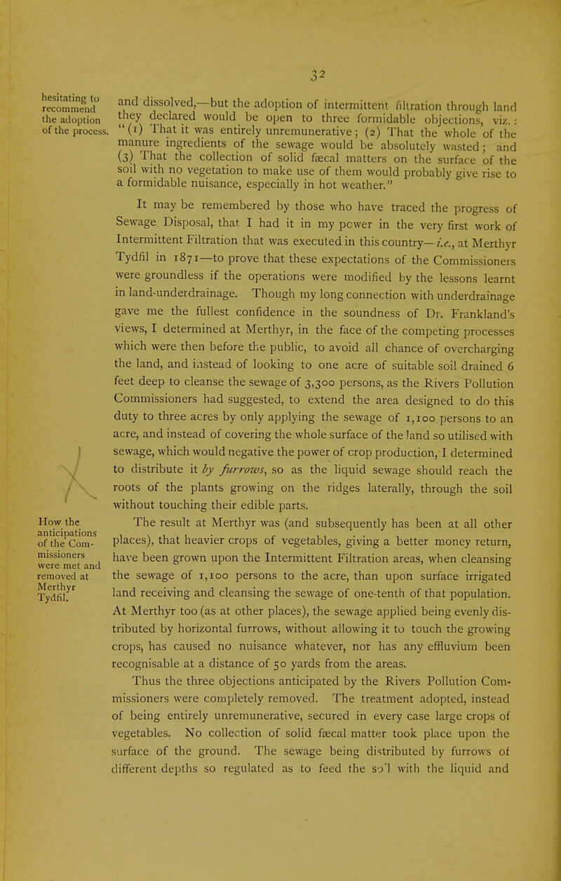 hesitating to recommend the adoption of the process. How the anticipations of the Com- missioners were met and removed at Merthyr Tydfil. and dissolved—but the adoption of intermittent nitration through land they declared would be open to three formidable objections, viz. : (i) That it was entirely unremunerative; (2) That the whole of the manure ingredients of the sewage would be absolutely wasted; and (3) That the collection of solid faecal matters on the surface of the soil with no vegetation to make use of them would probably give rise to a formidable nuisance, especially in hot weather. It may be remembered by those who have traced the progress of Sewage. Disposal, that I had it in my power in the very first work of Intermittent Filtration that was executed in this country—at Merthyr Tydfil in 1871—to prove that these expectations of the Commissioners were groundless if the operations were modified by the lessons learnt in land-underdrainage. Though my long connection with underdrainage gave me the fullest confidence in the soundness of Dr. Frankland's views, I determined at Merthyr, in the face of the competing processes which were then before the public, to avoid all chance of overcharging the land, and ixistead of looking to one acre of suitable soil drained 6 feet deep to cleanse the sewage of 3,300 persons, as the Rivers Pollution Commissioners had suggested, to extend the area designed to do this duty to three acres by only applying the sewage of 1,100 persons to an acre, and instead of covering the whole surface of the land so utilised with sewage, which would negative the power of crop production, I determined to distribute it by furrozvs, so as the liquid sewage should reach the roots of the plants growing on the ridges laterally, through the soil without touching their edible parts. The result at Merthyr was (and subsequently has been at all other places), that heavier crops of vegetables, giving a better money return, have been grown upon the Intermittent Filtration areas, when cleansing the sewage of 1,100 persons to the acre, than upon surface irrigated land receiving and cleansing the sewage of one-tenth of that population. At Merthyr too (as at other places), the sewage applied being evenly dis- tributed by horizontal furrows, without allowing it to touch the growing crops, has caused no nuisance whatever, nor has any effluvium been recognisable at a distance of 50 yards from the areas. Thus the three objections anticipated by the Rivers Pollution Com- missioners were completely removed. The treatment adopted, instead of being entirely unremunerative, secured in every case large crops of vegetables. No collection of solid faecal matter took place upon the surface of the ground. The sewage being distributed by furrows of different depths so regulated as to feed the sol with the liquid and