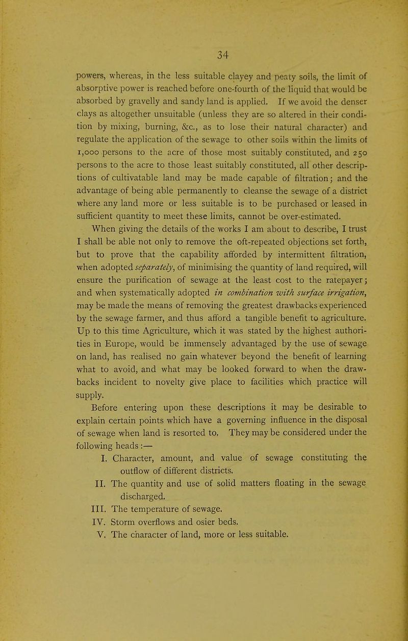 powers, whereas, in the less suitable clayey and peaty soils, the limit of absorptive power is reached before one-fourth of the liquid that would be absorbed by gravelly and sandy land is applied. If we avoid the denser clays as altogether unsuitable (unless they are so altered in their condi- tion by mixing, burning, &c., as to lose their natural character) and regulate the application of the sewage to other soils within the limits of 1,000 persons to the acre of those most suitably constituted, and 250 persons to the acre to those least suitably constituted, all other descrip- tions of cultivatable land may be made capable of filtration; and the advantage of being able permanently to cleanse the sewage of a district where any land more or less suitable is to be purchased or leased in sufficient quantity to meet these limits, cannot be over-estimated. When giving the details of the works I am about to describe, I trust I shall be able not only to remove the oft-repeated objections set forth, but to prove that the capability afforded by intermittent filtration, when adopted separately, of minimising the quantity of land required, will ensure the purification of sewage at the least cost to the ratepayer; and when systematically adopted in combination with surface irrigation, maybe made the means of removing the greatest drawbacks experienced by the sewage farmer, and thus afford a tangible benefit to agriculture. Up to this time Agriculture, which it was stated by the highest authori- ties in Europe, would be immensely advantaged by the use of sewage on land, has realised no gain whatever beyond the benefit of learning what to avoid, and what may be looked forward to when the draw- backs incident to novelty give place to facilities which practice will supply. Before entering upon these descriptions it may be desirable to explain certain points which have a governing influence in the disposal of sewage when land is resorted to. They may be considered under the following heads:— I. Character, amount, and value of sewage constituting the outflow of different districts. II. The quantity and use of solid matters floating in the sewage discharged. III. The temperature of sewage. IV. Storm overflows and osier beds. V. The character of land, more or less suitable.