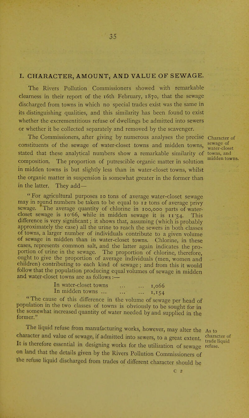 I. CHARACTER, AMOUNT, AND VALUE OF SEWAGE. The Rivers Pollution Commissioners showed with remarkable clearness in their report of the i6th February, 1870, that the sewage discharged from towns in which no special trades exist was the same in its distinguishing qualities, and this similarity has been found to exist whether the excrementitious refuse of dwellings be admitted into sewers or whether it be collected separately and removed by the scavenger. The Commissioners, after giving by numerous analyses the precise Character of constituents of the sewage of water-closet towns and midden towns, sewage of ° ' water-closet Stated that these analytical numbers show a remarkable similarity of towns, and composition. The proportion of putrescible organic matter in solution towns, in midden towns is but slightly less than in water-closet towns, whilst the organic matter in suspension is somewhat greater in the former than in the latter. They add— For agricultural purposes 10 tons of average water-closet sewage may in round numbers be taken to be equal to 12 tons of average privy sewage. The average quantity of chlorine in 100,000 parts of water- closet sewage is io-66, while in midden sewage it is 11-54. This difference is very significant; it shows that, assuming (which is probably approximately the case) all the urine to reach the sewers in both classes of towns, a larger number of individuals contribute to a given volume of sewage in midden than in water-closet towns. Chlorine, in these cases, represents common salt, and the latter again indicates the pro- portion of urine in the sewage. The proportion of chlorine, therefore, ought to give the proportion of average individuals (men, women and children) contributing to each kind of sewage; and from this it would follow that the population producing equal volumes of sewage in midden and water-closet towns are as follows :— In water-closet towns 1,066 In midden towns 1,154  The cause of this difference in the volume of sewage per head of population in the two classes of towns is obviously to be sought for in the somewhat increased quantity of water needed by and supplied in the former. The liquid refuse from manufacturing works, however, may alter the As to character and value of sewage, if admitted into sewers, to a great extent, character of It is therefore essential in designing works for the utilization of sewage lefure.'''^ on land that the details given by the Rivers Pollution Commissioners of the refuse liquid discharged from trades of different character should be c 2