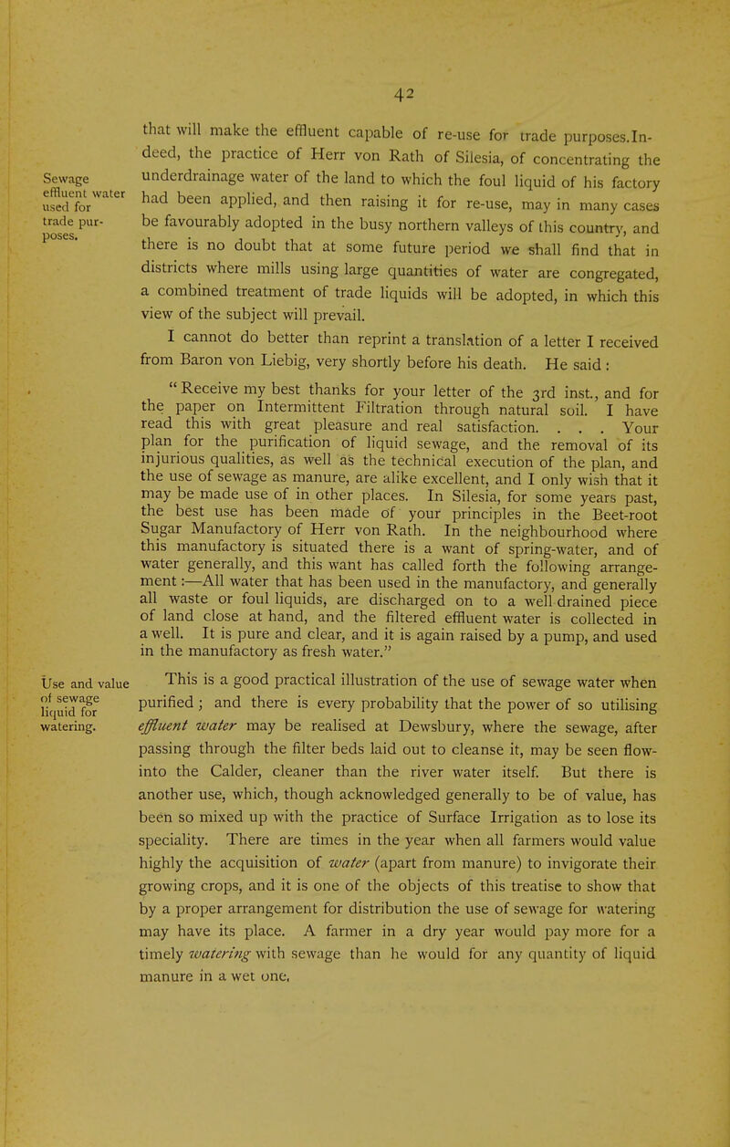 that will make the effluent capable of re-use for trade purposes.In- deed, the practice of Herr von Rath of Silesia, of concentrating the underdrainage water of the land to which the foul liquid of his factory had been applied, and then raising it for re-use, may in many cases be favourably adopted in the busy northern valleys of this country, and there is no doubt that at some future period we shall find that in districts where mills using large quantities of water are congregated, a combined treatment of trade liquids will be adopted, in which this view of the subject will prevail. I cannot do better than reprint a translation of a letter I received from Baron von Liebig, very shortly before his death. He said: Receive my best thanks for your letter of the 3rd inst, and for the paper on Intermittent Filtration through natural soil. I have read this with great pleasure and real satisfaction. . . . Your plan for the purification of liquid sewage, and the removal of its injurious qualities, as well as the technical execution of the plan, and the use of sewage as manure, are alike excellent, and I only wish that it may be made use of in other places. In Silesia, for some years past, the best use has been made of your principles in the Beet-root Sugar Manufactory of Herr von Rath. In the neighbourhood where this manufactory is situated there is a want of spring-water, and of water generally, and this want has called forth the following arrange- ment :—All water that has been used in the manufactory, and generally all waste or foul liquids, are discharged on to a well drained piece of land close at hand, and the filtered effluent water is collected in a well. It is pure and clear, and it is again raised by a pump, and used in the manufactory as fresh water. Use and value This is a good practical illustration of the use of sewage water when Hqutd for purified ; and there is every probability that the power of so utilising watering. effluent water may be realised at Dewsbury, where the sewage, after passing through the filter beds laid out to cleanse it, may be seen flow- into the Calder, cleaner than the river water itself But there is another use, which, though acknowledged generally to be of value, has been so mixed up with the practice of Surface Irrigation as to lose its speciality. There are times in the year when all farmers would value highly the acquisition of water (apart from manure) to invigorate their growing crops, and it is one of the objects of this treatise to show that by a proper arrangement for distribution the use of sewage for watering may have its place. A farmer in a dry year would pay more for a timely watering with sewage than he would for any quantity of liquid manure in a wet one. Sewage effluent water used for trade pur- poses.