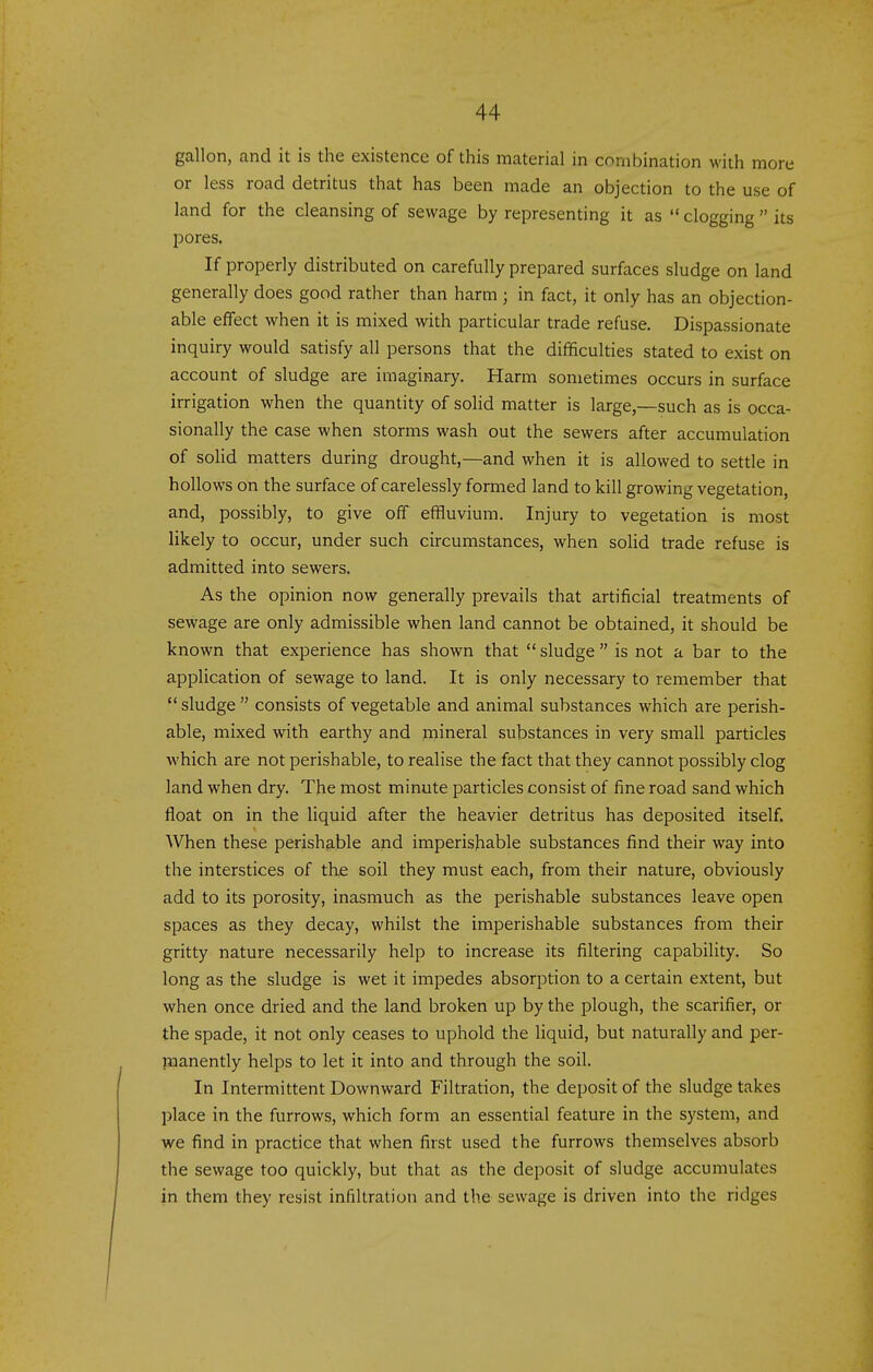gallon, and it is the existence of this material in combination with more or less road detritus that has been made an objection to the use of land for the cleansing of sewage by representing it as  clogging  its pores. If properly distributed on carefully prepared surfaces sludge on land generally does good rather than harm ; in fact, it only has an objection- able effect when it is mixed with particular trade refuse. Dispassionate inquiry would satisfy all persons that the difficulties stated to exist on account of sludge are imaginary. Harm sometimes occurs in surface irrigation when the quantity of solid matter is large,—such as is occa- sionally the case when storms wash out the sewers after accumulation of solid matters during drought,—and when it is allowed to settle in hollows on the surface of carelessly formed land to kill growing vegetation, and, possibly, to give off effluvium. Injury to vegetation is most likely to occur, under such circumstances, when solid trade refuse is admitted into sewers. As the opinion now generally prevails that artificial treatments of sewage are only admissible when land cannot be obtained, it should be known that experience has shown that  sludge  is not a bar to the application of sewage to land. It is only necessary to remember that  sludge  consists of vegetable and animal substances which are perish- able, mixed with earthy and mineral substances in very small particles which are not perishable, to realise the fact that they cannot possibly clog land when dry. The most minute particles consist of fine road sand which float on in the liquid after the heavier detritus has deposited itself. When these perishable and imperishable substances find their way into the interstices of the soil they must each, from their nature, obviously add to its porosity, inasmuch as the perishable substances leave open spaces as they decay, whilst the imperishable substances from their gritty nature necessarily help to increase its filtering capability. So long as the sludge is wet it impedes absorption to a certain extent, but when once dried and the land broken up by the plough, the scarifier, or the spade, it not only ceases to uphold the liquid, but naturally and per- manently helps to let it into and through the soil. In Intermittent Downward Filtration, the deposit of the sludge takes place in the furrows, which form an essential feature in the system, and we find in practice that when first used the furrows themselves absorb the sewage too quickly, but that as the deposit of sludge accumulates in them they resist infiltration and the sewage is driven into the ridges