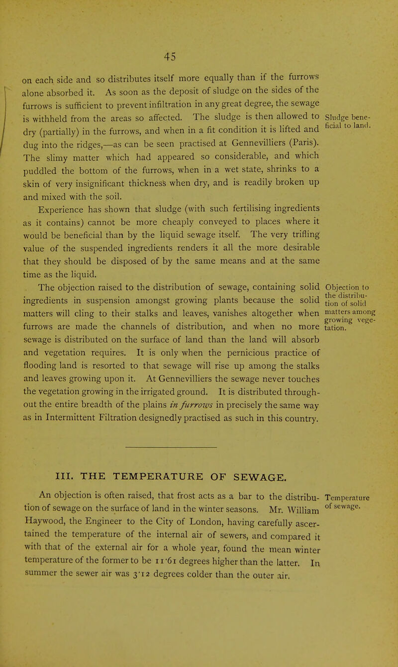 on each side and so distributes itself more equally than if the furrows alone absorbed it. As soon as the deposit of sludge on the sides of the furrows is sufficient to prevent infiltration in any great degree, the sewage is withheld from the areas so affected. The sludge is then allowed to sludge bene- dry (partially) in the furrows, and when in a fit condition it is lifted and ^^^^^ • dug into the ridges,—as can be seen practised at Gennevilliers (Paris). The slimy matter which had appeared so considerable, and which puddled the bottom of the furrows, when in a wet state, shrinks to a skin of very insignificant thickness when dry, and is readily broken up and mixed with the soil. Experience has shown that sludge (with such fertilising ingredients as it contains) cannot be more cheaply conveyed to places where it would be beneficial than by the liquid sewage itself. The very trifling value of the suspended ingredients renders it all the more desirable that they should be disposed of by the same means and at the same time as the liquid. The objection raised to the distribution of sewage, containing solid Objection (o ingredients in suspension amongst growing plants because the solid [ion*^ofIoHcl matters will cling to their stalks and leaves, vanishes altogether when matters among growing vege- furrows are made the channels of distribution, and when no more tation. sewage is distributed on the surface of land than the land will absorb and vegetation requires. It is only when the pernicious practice of flooding land is resorted to that sewage will rise up among the stalks and leaves growing upon it. At Gennevilliers the sewage never touches the vegetation growing in the irrigated ground. It is distributed through- out the entire breadth of the plains in furrows in precisely the same way as in Intermittent Filtration designedly practised as such in this country. III. THE TEMPERATURE OF SEWAGE. An objection is often raised, that frost acts as a bar to the distribu- Temperature tion of sewage on the surface of land in the winter seasons. Mr. William °^ ^^^^'^6^- Haywood, the Engineer to the City of London, having carefully ascer- tained the temperature of the internal air of sewers, and compared it with that of the external air for a whole year, found the mean winter temperature of the former to be 11 '61 degrees higher than the latter. In summer the sewer air was 3-12 degrees colder than the outer air.