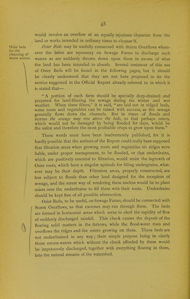 would involve an overflow of an equally injurious character from the land or works intended in ordinary times to cleanse it. Osier Beds may be usefully connected with Storm Overflows where- ever the latter are necessary on Sewage Farms to discharge such waters as are suddenly thrown down upon them in excess of what the land has been intended to absorb. Several instances of this use of Osier Beds will be found in the following pages, but it should be clearly understood that they are not here proposed to do the service suggested in the Official Report already referred to in which it is stated that—  A portion of each farm should be specially deep-drained and prepared for land-filtering the sewage during the winter and wet weather. When these filters, it is said,  are laid out in ridged beds, some roots and vegetables can be raised with success, as the sewage generally flows down the channels. But in times of floods and storms the sewage may rise above the beds, so that perhaps osiers, which would not be damaged by being flooded for days, would be the safest and therefore the most profitable crops to grow upon them. These words must have been inadvertently published, for it is hardly possible that the authors of the Report could really have supposed that filtration areas when growing roots and vegetables on ridges were liable, under proper management, to be flooded, or that underdrains, which are positively essential to filtration, would resist the ingrowth of Osier roots, which have a singular aptitude for filling undergrains, what- ever may be their depth. Filtration areas, properly constructed, are less subject to floods than other land designed for the reception of sewage, and the surest way of rendering them useless would be to plant osiers over the underdrains to fill them with their roots. Underdrains should be kept free of all possible obstruction. Osier Beds, to be useful, on Sewage Farms, should be connected with Storm Overflows, so that excesses may run through them. The beds are formed in horizontal areas which serve to check the rapidity of flow of suddenly discharged rainfall. This check causes the deposit of the floating solid matters in the furrows, while the flood-water rises and overflows the ridges and the osiers growing on them. These beds are not underdrained in any way; their simple purpose being to clarify those excess-waters which without the check afforded by them would be impetuously discharged, together with everything floating in them, into the natural streams of the watershed.