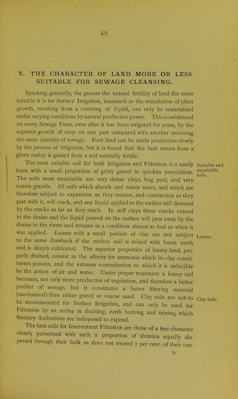 V. THE CHARACTER OF LAND MORE OR LESS SUITABLE FOR SEWAGE CLEANSING. Speaking generally, the greater the natural fertility of land the more suitable it is for Surface Irrigation, inasmuch as the stimulation of plant growth, resulting from a covering of liquid, can only be maintained under varying conditions by natural productive power. This is evidenced on every Sewage Farm, even after it has been irrigated for years, by the superior growth of crop on one part compared with another receiving the same quantity of sewage. Poor land can be made productive slowly by the process of irrigation, but it is found that the best return from a given outlay is gained from a soil naturally fertile. The most suitable soil for both Irrigation and Filtration is a sandy Suitable and loam with a small proportion of gritty gravel to quicken percolation, oiig^'^^'^ The soils most unsuitable are very dense clays, bog peat, and very coarse gravels. All soils which absorb and retain water, and which are therefore subject to expansion as they receive, and contraction as they part with it, will crack, and any liquid applied to the surface will descend by the cracks as far as they reach. In stiff clays these cracks extend to the drains and the liquid poured on the surface will pass away by the drains to the rivers and streams in a condition almost as foul as when it was applied. Loams with a small portion of clay are not subject Loams to the same drawback if the surface soil is mixed with burnt earth and is deeply cultivated. The superior properties of loamy land, pro- perly drained, consist in the affinity for ammonia which its clay consti- tuents possess, and the extreme comminution to which it is reducible by the action of air and water. Under proper treatment a loamy soil becomes, not only more productive of vegetation, and therefore a better purifier of sewage, but it constitutes a better filtering material (mechanical) than either gravel or coarse sand. Clay soils are not to clay soils be recommended for Surface Irrigation, and can only be used for Filtration by an outlay in draining, earth burning and mixing, which Sanitary Authorities are indisposed to expend. The best soils for Intermittent Filtration are those of a free character closely pulverised with such a proportion of alumina equally dis- persed through their bulk as does not exceed 7 per cent, of their con- D