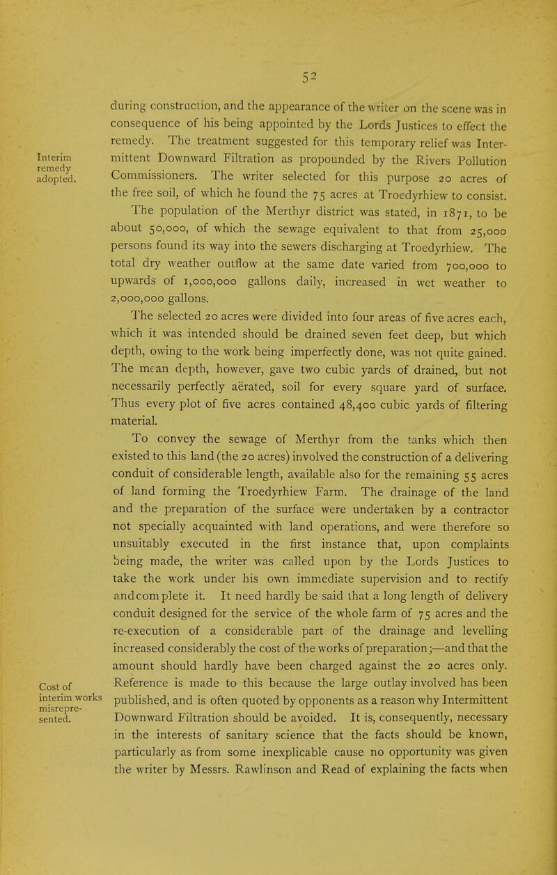 Interim remedy adopted. Cost of interim works misrepre- sented. during construction, and the appearance of the writer on the scene was in consequence of his being appointed by the Lords Justices to effect the remedy. The treatment suggested for this temporary rehef was Inter- mittent Downward Filtration as propounded by the Rivers Pollution Commissioners. The writer selected for this purpose 20 acres of the free soil, of which he found the 75 acres at Troedyrhiew to consist. The population of the Merthyr district was stated, in 1871, to be about 50,000, of which the sewage equivalent to that from 25,000 persons found its way into the sewers discharging at Troedyrhiew. The total dry weather outflow at the same date varied from 700,000 to upwards of 1,000,000 gallons daily, increased in wet weather to 2,000,000 gallons. The selected 20 acres were divided into four areas of five acres each, which it was intended should be drained seven feet deep, but which depth, owing to the work being imperfectly done, was not quite gained. The mean depth, however, gave two cubic yards of drained, but not necessarily perfectly aerated, soil for every square yard of surface. Thus every plot of five acres contained 48,400 cubic yards of filtering material. To convey the sewage of Merthyr from the tanks which then existed to this land (the 20 acres) involved the construction of a delivering conduit of considerable length, available also for the remaining 55 acres of land forming the Troedyrhiew Farm. The drainage of the land and the preparation of the surface were undertaken by a contractor not specially acquainted with land operations, and were therefore so unsuitably executed in the first instance that, upon complaints being made, the writer was called upon by the Lords Justices to take the work under his own immediate supervision and to rectify and complete it. It need hardly be said that a long length of delivery conduit designed for the service of the whole farm of 75 acres and the re-execution of a considerable part of the drainage and levelling increased considerably the cost of the works of preparation;—and that the amount should hardly have been charged against the 20 acres only. Reference is made to this because the large outlay involved has been published, and is often quoted by opponents as a reason why Intermittent Downward Filtration should be avoided. It is, consequently, necessary in the interests of sanitary science that the facts should be known, particularly as from some inexplicable cause no opportunity was given the writer by Messrs. Rawlinson and Read of explaining the facts when