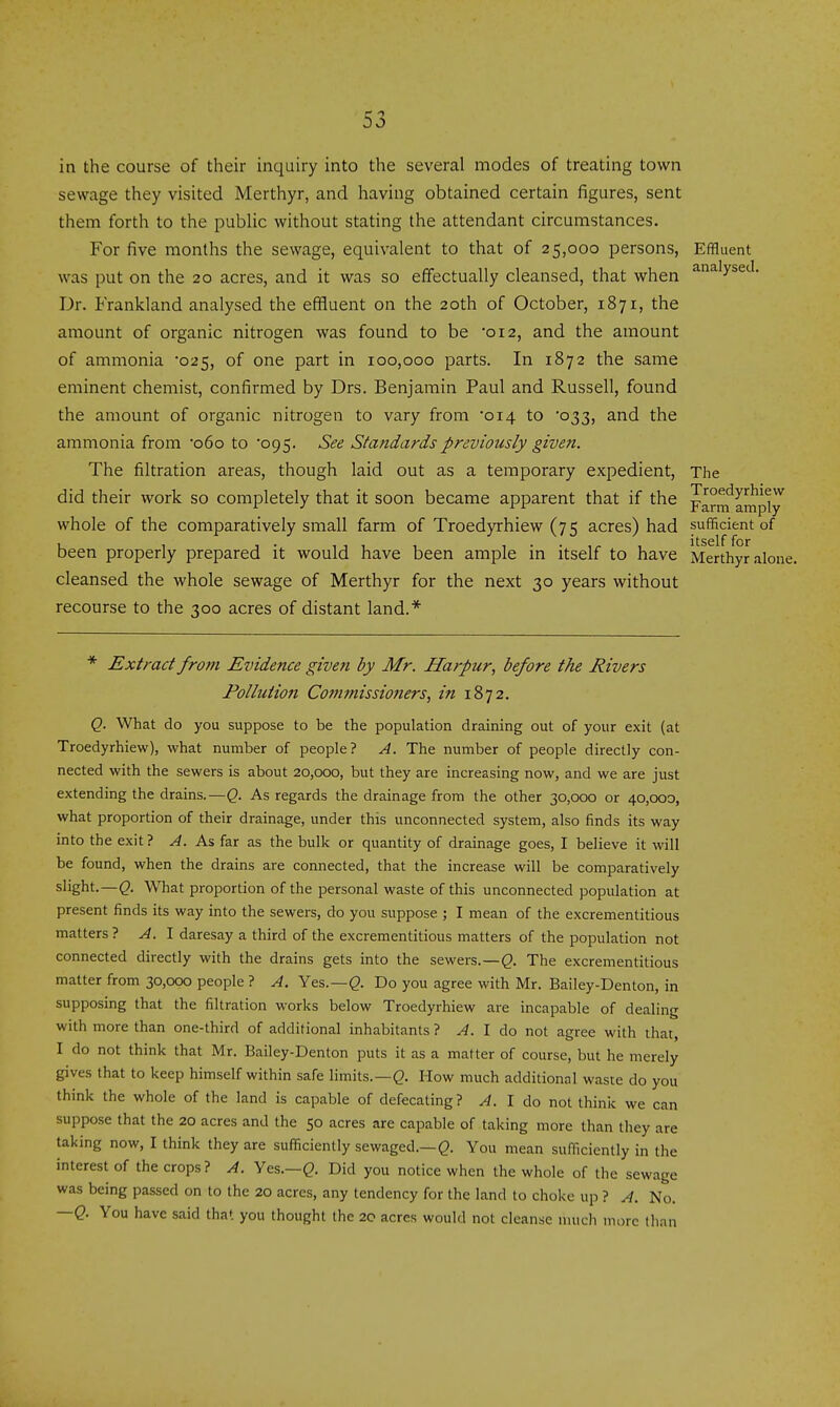 in the course of their inquiry into the several modes of treating town sewage they visited Merthyr, and having obtained certain figures, sent them forth to the public without stating the attendant circumstances. For five months the sewage, equivalent to that of 25,000 persons. Effluent was put on the 20 acres, and it was so effectually cleansed, that when ^^'y^^'^- Dr. Frankland analysed the effluent on the 20th of October, 1871, the amount of organic nitrogen was found to be '012, and the amount of ammonia 025, of one part in 100,000 parts. In 1872 the same eminent chemist, confirmed by Drs. Benjamin Paul and Russell, found the amount of organic nitrogen to vary from 014 to 033, and the ammonia from '060 to 095. See Standards previously given. The filtration areas, though laid out as a temporary expedient, The did their work so completely that it soon became apparent that if the parnf amply^ whole of the comparatively small farm of Troedyrhiew (75 acres) had sufficient of been properly prepared it would have been ample in itself to have Merthyr alone, cleansed the whole sewage of Merthyr for the next 30 years without recourse to the 300 acres of distant land.* * Extract from Evidence given by Mr. Harpur, before the Rivers Pollution Commissio7iers^ in 1872. Q. What do you suppose to be the population draining out of your exit (at Troedyrhiew), what number of people? A. The number of people directly con- nected with the sewers is about 20,000, but they are increasing now, and we are just extending the drains.—Q. As regards the drainage from the other 30,000 or 40,000, what proportion of their drainage, under this unconnected system, also finds its way into the exit? A. As far as the bulk or quantity of drainage goes, I believe it will be found, when the drains are connected, that the increase will be comparatively slight.—Q. What proportion of the personal waste of this unconnected population at present finds its way into the sewers, do you suppose ; I mean of the excrementitious matters 1 A. \ daresay a third of the excrementitious matters of the population not connected directly with the drains gets into the sewers.—^. The excrementitious matter from 30,000 people ? A. Yes.—Q. Do you agree with Mr. Bailey-Denton, in supposing that the filtration works below Troedyrhiew are incapable of dealing with more than one-third of additional inhabitants ? ^. I do not agree with that, I do not think that Mr. Bailey-Denton puts it as a matter of course, but he merely gives that to keep himself within safe limits.—(2- How much additional waste do you think the whole of the land is capable of defecating? A. I do not think we can suppose that the 20 acres and the 50 acres are capable of taking more than they are taking now, I think they are sufficiently sewaged.—You mean sufficiently in the interest of the crops? A. Yes.—Q. Did you notice when the whole of the sewage was being passed on to the 20 acres, any tendency for the land to choke up ? A. No. —Q. You have said that you thought the 20 acres would not cleanse nuich more than