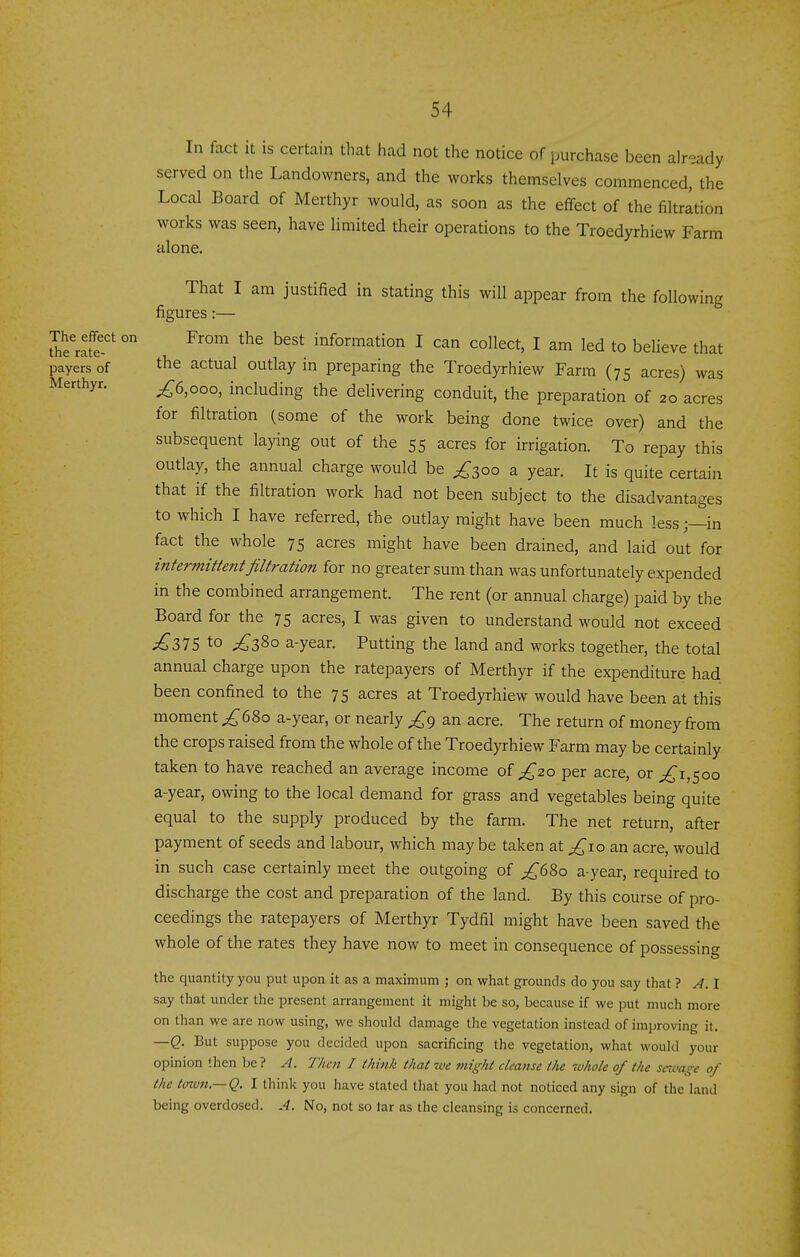 In fact it is certain that had not the notice of purchase been already served on the Landowners, and the works themselves commenced, the Local Board of Merthyr would, as soon as the effect of the filtration works was seen, have limited their operations to the Troedyrhiew Farm alone. That I am justified in stating this will appear from the following figures:— Iherlte'' ° ^^'^ information I can collect, I am led to believe that payers of t^e actual outlay in preparing the Troedyrhiew Farm (75 acres) was Merthyr. ;^6,ooo, including the delivering conduit, the preparation of 20 acres for filtration (some of the work being done twice over) and the subsequent laying out of the 55 acres for irrigation. To repay this outlay, the annual charge would be ^300 a year. It is quite certain that if the filtration work had not been subject to the disadvantages to which I have referred, the outlay might have been much less;—in fact the whole 75 acres might have been drained, and laid out for intermittent filtration for no greater sum than was unfortunately expended in the combined arrangement. The rent (or annual charge) paid by the Board for the 75 acres, I was given to understand would not exceed ;^37S to ^380 a-year. Putting the land and works together, the total annual charge upon the ratepayers of Merthyr if the expenditure had been confined to the 75 acres at Troedyrhiew would have been at this moment £^Zo a-year, or nearly £^ an acre. The return of money from the crops raised from the whole of the Troedyrhiew Farm may be certainly taken to have reached an average income of £20 per acre, or 1,500 a-year, owing to the local demand for grass and vegetables being quite equal to the supply produced by the farm. The net return, after payment of seeds and labour, which maybe taken at ;^io an acre, would in such case certainly meet the outgoing of £6So a-year, required to discharge the cost and preparation of the land. By this course of pro- ceedings the ratepayers of Merthyr Tydfil might have been saved the whole of the rates they have now to meet in consequence of possessing the quantity you put upon it as a maximum ; on what grounds do you say that ? A.l say that under the present arrangement it might be so, because if we put much more on than we are now using, we should damage the vegetation instead of improving it. —Q. But suppose you decided upon sacrificing the vegetation, what would your opinion then be ? A. Then I think that we might cleanse the whole of the scivage of the town.— Q. I think you have stated that you had not noticed any sign of the hand being overdosed. A. No, not so tar as the cleansing is concerned.