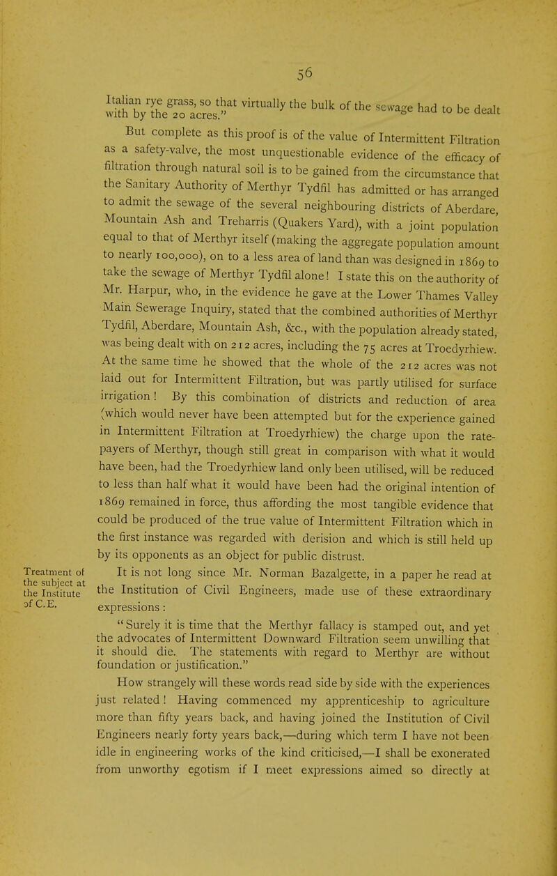 w^h\VSe~es ^^ ''''''''' ''^ --Se had to be dealt But complete as this proof is of the value of Intermittent Filtration as a safety-valve, the most unquestionable evidence of the efficacy of filtration through natural soil is to be gained from the circumstance that the Sanitary Authority of Merthyr Tydfil has admitted or has arranged to admit the sewage of the several neighbouring districts of Aberdare Mountain Ash and Treharris (Quakers Yard), with a joint population equal to that of Merthyr itself (making the aggregate population amount to nearly 100,000), on to a less area of land than was designed in 1869 to take the sewage of Merthyr Tydfil alone! I state this on the authority of Mr. Harpur, who, in the evidence he gave at the Lower Thames Valley Main Sewerage Inquiry, stated that the combined authorities of Merthyr Tydfil, Aberdare, Mountain Ash, &c., with the population already stated, was being dealt with on 212 acres, including the 75 acres at Troedyrhiew.' At the same time he showed that the whole of the 212 acres was not laid out for Intermittent Filtration, but was partly utilised for surface irrigation ! By this combination of districts and reduction of area (which would never have been attempted but for the experience gained in Intermittent Filtration at Troedyrhiew) the charge upon the rate- payers of Merthyr, though still great in comparison with what it would have been, had the Troedyrhiew land only been utilised, will be reduced to less than half what it would have been had the original intention of 1869 remained in force, thus affording the most tangible evidence that could be produced of the true value of Intermittent Filtration which in the first instance was regarded with derision and which is still held up by its opponents as an object for public distrust. Treatment of It is not long since Mr. Norman Bazalgette, in a paper he read at the Institute the Institution of Civil Engineers, made use of these extraordinary expressions:  Surely it is time that the Merthyr fallacy is stamped out, and yet the advocates of Intermittent Downward Filtration seem unwilling that it should die. The statements with regard to Merthyr are without foundation or justification. How strangely will these words read side by side with the experiences just related! Having commenced my apprenticeship to agriculture more than fifty years back, and having joined the Institution of Civil Engineers nearly forty years back,—during which term I have not been idle in engineering works of the kind criticised,—I shall be exonerated from unworthy egotism if I meet expressions aimed so directly at of C.E.