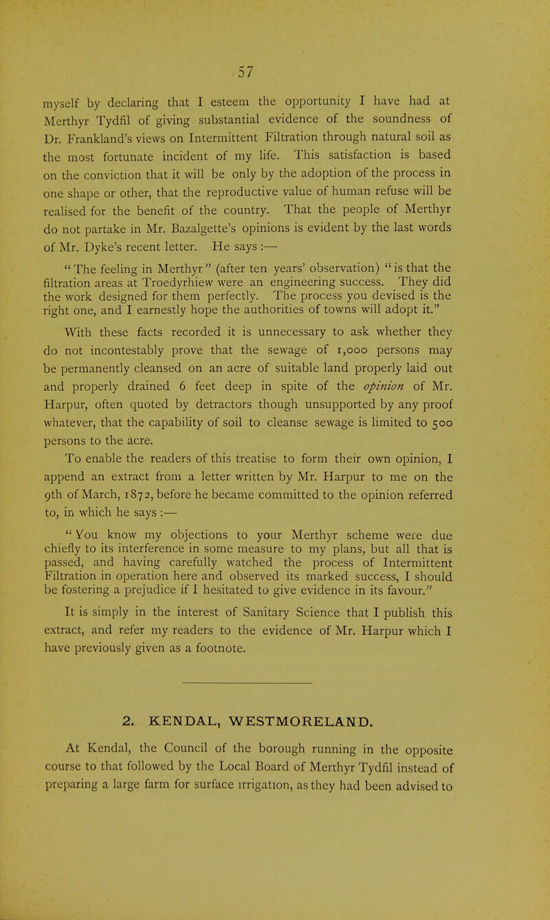 myself by declaring that I esteem the opportunity I have had at Merthyr Tydfil of giving substantial evidence of the soundness of Dr. Frankland's views on Intermittent Filtration through natural soil as the most fortunate incident of my Ufe. This satisfaction is based on the conviction that it will be only by the adoption of the process in one shape or other, that the reproductive value of human refuse will be realised for the benefit of the country. That the people of Merthyr do not partake in Mr. Bazalgette's opinions is evident by the last words of Mr. Dyke's recent letter. He says :— The feeling in Merthyr (after ten years' observation) is that the filtration areas at Troedyrhiew were an engineering success. They did the work designed for them perfectly. The process you devised is the right one, and I earnestly hope the authorities of towns will adopt it. With these facts recorded it is unnecessary to ask whether they do not incontestably prove that the sewage of i,ooo persons may be permanently cleansed on an acre of suitable land properly laid out and properly drained 6 feet deep in spite of the opinion of Mr. Harpur, often quoted by detractors though unsupported by any proof whatever, that the capability of soil to cleanse sewage is limited to 500 persons to the acre. To enable the readers of this treatise to form their own opinion, I append an extract from a letter written by Mr. Harpur to me on the 9th of March, 1872, before he became committed to the opinion referred to, in which he says :— You know my objections to your Merthyr scheme were due chiefly to its interference in some measure to my plans, but all that is passed, and having carefully watched the process of Intermittent Filtration in operation here and observed its marked success, I should be fostering a prejudice if I hesitated to give evidence in its favour. It is simply in the interest of Sanitary Science that I publish this extract, and refer my readers to the evidence of Mr. Harpur which I have previously given as a footnote. 2. KENDAL, WESTMORELAND. At Kendal, the Council of the borough running in the opposite course to that followed by the Local Board of Merthyr Tydfil instead of preparing a large farm for surface irrigation, as they had been advised to