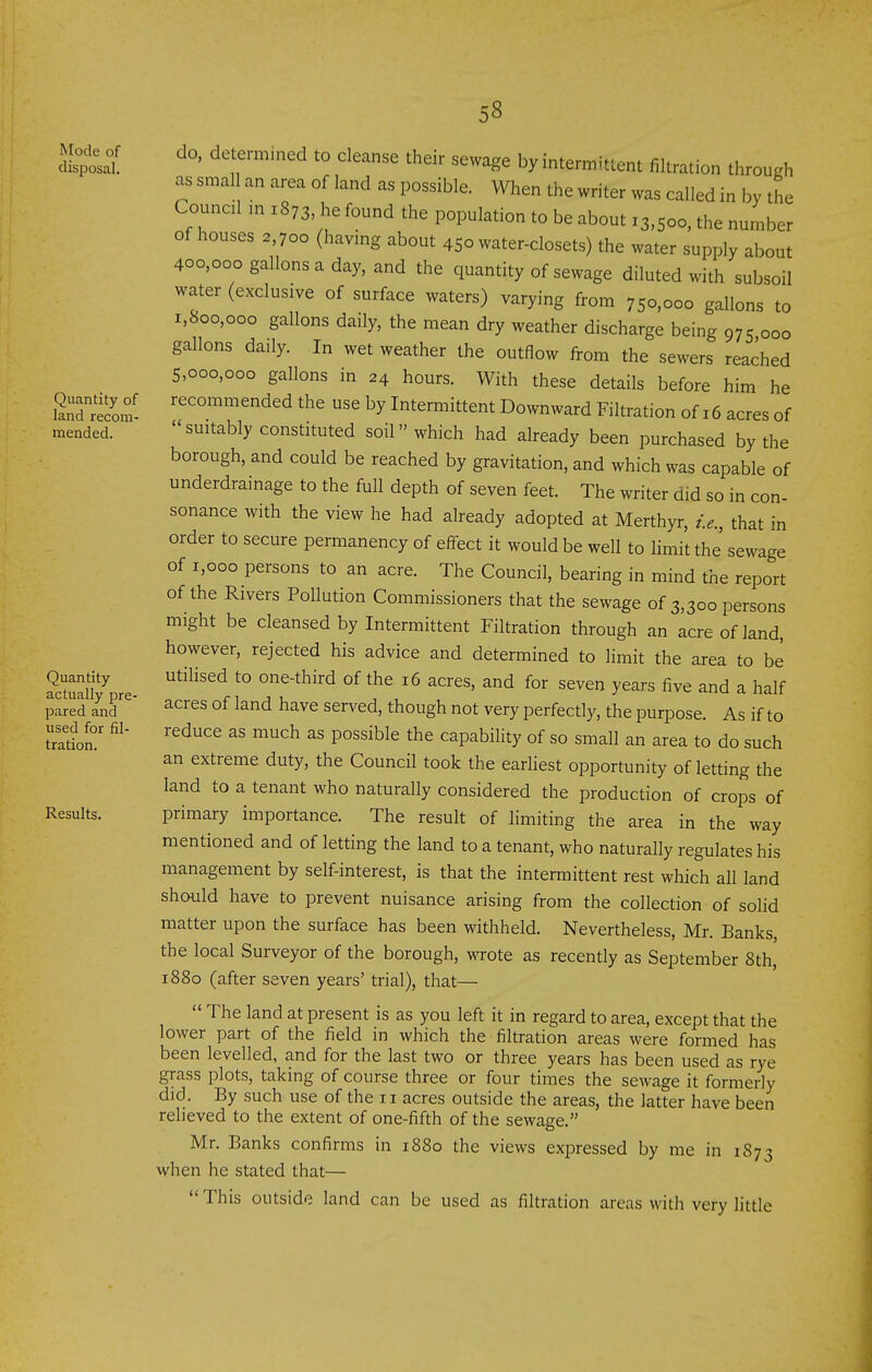 Mode of disposal. Quantity of land recom- mended. Quantity actually pre- pared and used for fil- tration. Results. do. determined to cleanse their sewage by intermittent filtration through as smal an area of land as possible. When the writer was called in by the Counal m 1873 he found the population to be about 13,500, the number of houses 2,700 (havmg about 450 water-closets) the water supply about 400,000 gallons a day, and the quantity of sewage diluted with subsoil water (exclusive of surface waters) varying from 750,000 gallons to i,Soo,ooo gallons daily, the mean dry weather discharge being 975 000 gallons daily. In wet weather the outflow from the sewers reached 5,000,000 gallons in 24 hours. With these details before him he recommended the use by Intermittent Downward Filtration of 16 acres of suitably constituted soil which had already been purchased by the borough, and could be reached by gravitation, and which was capable of underdrainage to the full depth of seven feet. The writer did so in con- sonance with the view he had already adopted at Merthyr, i.e., that in order to secure permanency of effect it would be well to limit the sewage of 1,000 persons to an acre. The Council, bearing in mind the report of the Rivers Pollution Commissioners that the sewage of 3,300 persons might be cleansed by Intermittent Filtration through an acre of land, however, rejected his advice and determined to limit the area to be utilised to one-third of the 16 acres, and for seven years five and a half acres of land have served, though not very perfectly, the purpose. As if to reduce as much as possible the capability of so small an area to do such an extreme duty, the Council took the earliest opportunity of letting the land to a tenant who naturally considered the production of crops of primary importance. The result of limiting the area in the way mentioned and of letting the land to a tenant, who naturally regulates his management by self-interest, is that the intermittent rest which all land should have to prevent nuisance arising from the collection of solid matter upon the surface has been withheld. Nevertheless, Mr. Banks the local Surveyor of the borough, wrote as recently as September 8th, 1880 (after seven years' trial), that— The land at present is as you left it in regard to area, except that the lower part of the field in which the filtration areas were formed has been levelled, and for the last two or three years has been used as rye grass plots, taking of course three or four times the sewage it formerly did. By such use of the 11 acres outside the areas, the latter have been relieved to the extent of one-fifth of the sewage. Mr. Banks confirms in 1880 the views expressed by me in 1873 when he stated that— This outside land can be used as filtration areas with very little