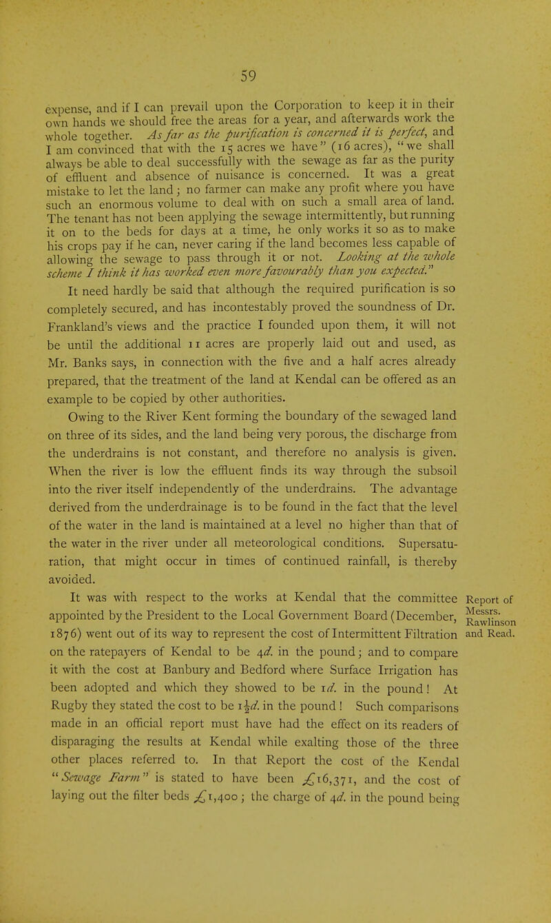 expense, and if I can prevail upon the Corporation to keep it in their own hands we should free the areas for a year, and afterwards work the whole together. As far as the purification is concerned it is perfect, and I am convinced that with the 15 acres we have (16 acres), we shall always be able to deal successfully with the sewage as far as the purity of effluent and absence of nuisance is concerned. It was a great mistake to let the land \ no farmer can make any profit where you have such an enormous volume to deal with on such a small area of land. The tenant has not been applying the sewage intermittently, but running it on to the beds for days at a time, he only works it so as to make his crops pay if he can, never caring if the land becomes less capable of allowing the sewage to pass through it or not. Looking at the whole scheme I think it has worked even more favourably than you expected.'^ It need hardly be said that although the required purification is so completely secured, and has incontestably proved the soundness of Dr. Frankland's views and the practice I founded upon them, it will not be until the additional 11 acres are properly laid out and used, as Mr. Banks says, in connection with the five and a half acres already prepared, that the treatment of the land at Kendal can be offered as an example to be copied by other authorities. Owing to the River Kent forming the boundary of the sewaged land on three of its sides, and the land being very porous, the discharge from the underdrains is not constant, and therefore no analysis is given. When the river is low the effluent finds its way through the subsoil into the river itself independently of the underdrains. The advantage derived from the underdrainage is to be found in the fact that the level of the water in the land is maintained at a level no higher than that of the water in the river under all meteorological conditions. Supersatu- ration, that might occur in times of continued rainfall, is thereby avoided. It was with respect to the works at Kendal that the committee Report of appointed by the President to the Local Government Board (Deceniber, ^^wHnson 1876) went out of its way to represent the cost of Intermittent Filtration and Read, on the ratepaj'ers of Kendal to be 4^. in the pound; and to compare it with the cost at Banbury and Bedford where Surface Irrigation has been adopted and which they showed to be xd. in the pound! At Rugby they stated the cost to be i^d. in the pound ! Such comparisons made in an official report must have had the effect on its readers of disparaging the results at Kendal while exalting those of the three other places referred to. In that Report the cost of the Kendal ''Sewage Fartn is stated to have been ;!^i6,37i, and the cost of laying out the filter beds ;^i,4oo; the charge of 4^/. in the pound being