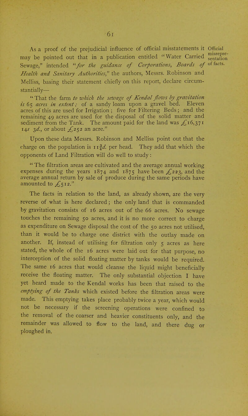 As a proof of the prejudicial influence of official misstatements it Official may be pointed out that in a publication entitled Water Carried entation Sewage, intended '■'for the guidance of Corporations, Boards of of facts. Health and Safiitary Authorities the authors, Messrs. Robinson and Melliss, basing their statement chiefly on this report, declare circum- stantially— That the farm to which the sewage of Kendal flows by gravitation is 65 acres in extent; of a sandy loam upon a gravel bed. Eleven acres of this are used for Irrigation ; five for Filtering Beds; and the remaining 49 acres are used for the disposal of the solid matter and sediment from the Tank. The amount paid for the land was ;^i6,37i 14J 3^/., or about £2^2 an acre. Upon these data Messrs. Robinson and Melliss point out that the charge on the population is iif^. per head. They add that which the opponents of Land Filtration will do well to study : The filtration areas are cultivated and the average annual working expenses during the years 1874 and 1875 have been £222,., and the average annual return by sale of produce during the same periods have amounted to ;^5i2. The facts in relation to the land, as already shown, are the very reverse of what is here declared; the only land that is commanded by gravitation consists of 16 acres out of the 66 acres. No sewage touches the remaining 50 acres, and it is no more correct to charge as expenditure on Sewage disposal the cost of the 50 acres not utilised, than it would be to charge one district with the outlay made on another. If, instead of utilising for filtration only 5 acres as here stated, the whole of the 16 acres were laid out for that purpose, no interception of the soHd floating matter by tanks would be required. The same 16 acres that would cleanse the liquid might beneficially receive the floating matter. The only substantial objection I have yet heard made to the Kendal works has been that raised to the emptying of the Tanks which existed before the filtration areas were made. This emptying takes place probably twice a year, which would not be necessary if the screening operations were confined to the removal of the coarser and heavier constituents only, and the remainder was allowed to flow to the land, and there dug or ploughed in.