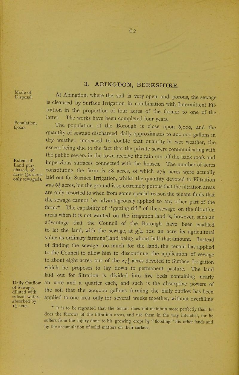 Mode of Disposal. Population, 6,000. Extent of Land pur- chased, 48 acres (34 acres only sewaged). Daily Outflow of Sewage, diluted with subsoil water, absorbed by li acre. 3. ABINGDON, BERKSHIRE. At Abingdon, where the soil is very open and porous, the sewage IS cleansed by Surface Irrigation in combination with Intermittent Fil- tration in the proportion of four acres of the former to one of the latter. The works have been completed four years. The population of the Borough is close upon 6,000, and the quantity of sewage discharged daily approximates to 200,000 gallons in dry weather, increased to double that quantity in wet weather, the excess being due to the fact that the private sewers communicating with the public sewers in the town receive the rain run off the back roofs and impervious surfaces connected with the houses. The number of acres constituting the farm is 48 acres, of which 27^ acres were actually laid out for Surface Irrigation, whilst the quantity devoted to Filtration was 6i acres, but the ground is so extremely porous that the filtration areas are only resorted to when from some special reason the tenant finds that the sewage cannot be advantageously applied to any other part of the farm.* The capability of getting rid of the sewage on the filtration areas when it is not wanted on the irrigation land is, however, such an advantage that the Council of the Borough have been enabled to let the land, with the sewage, at ^4 10s. an acre, its agricultural value as ordinary farming'land being about half that amount. Instead of finding the sewage too much for the land, the tenant has applied to the Council to allow him to discontinue the application of sewage to about eight acres out of the 27I acres devoted to Surface Irrigation which he proposes to lay down to permanent pasture. The land laid out for filtration is divided into five beds containing nearly an acre and a quarter each, and such is the absorptive powers of the soil that the 200,000 gallons forming the daily outflow has been applied to one area only for several weeks together, without overfilling * It is to be regretted that the tenant does not maintain more perfectly than he does the furrows of the filtration areas, and use them in the way intended, for he suffers from the injury done to his growing crops by flooding his other lands and by the accumulation of solid matters on their surface.