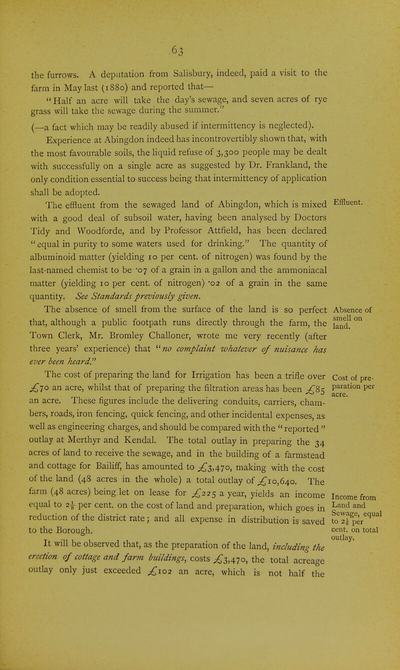 the furrows. A deputation from Salisbury, indeed, paid a visit to the farm in May last (1880) and reported that—  Half an acre will take the day's sewage, and seven acres of rye grass will take the sewage during the summer. (—a fact which may be readily abused if intermittency is neglected). Experience at Abingdon indeed has incontrovertibly shown that, with the most favourable soils, the liquid refuse of 3,300 people may be dealt with successfully on a single acre as suggested by Dr. Frankland, the only condition essential to success being that intermittency of application shall be adopted. The effluent from the sewaged land of Abingdon, which is mixed Effluent, with a good deal of subsoil water, having been analysed by Doctors Tidy and Woodforde, and by Professor Attfield, has been declared  equal in purity to some waters used for drinking. The quantity of albuminoid matter (yielding 10 per cent, of nitrogen) was found by the last-named chemist to be 07 of a grain in a gallon and the ammoniacal matter (yielding 10 per cent, of nitrogen) -02 of a grain in the same quantity. See Standards previously given. The absence of smell from the surface of the land is so perfect Absence of that, although a public footpath runs directly through the farm, the ° Town Clerk, Mr. Bromley Challoner, wrote me very recently (after three years' experience) that ^'no complaint whatever of nuisance has ever been heard. The cost of preparing the land for Irrigation has been a trifle over Cost of pre- ^70 an acre, whilst that of preparing the filtration areas has been /'8 c: P^ration per . o acre, an acre. These figures mclude the delivering conduits, carriers, cham- bers, roads, iron fencing, quick fencing, and other incidental expenses, as well as engineering charges, and should be compared with the  reported  outlay at Merthyr and Kendal. The total outlay in preparing the 34 acres of land to receive the sewage, and in the building of a farmstead and cottage for Bailiff, has amounted to £zAlo, making with the cost of the land (48 acres in the whole) a total outlay of 0,640. The farm (48 acres) being let on lease for ^225 a year, yields an income Income from equal to 2\ per cent, on the cost of land and preparation, which goes in ^^^ reduction of the district rate; and all expense in distribution is saved uTI^ p^^^' to the Borough. cent, on total outlay. It Will be observed that, as the preparation of the land, including the erection of cottage and farm buildings, costs ^3,470, the total acreage outlay only just exceeded ^102 an acre, which is not half the