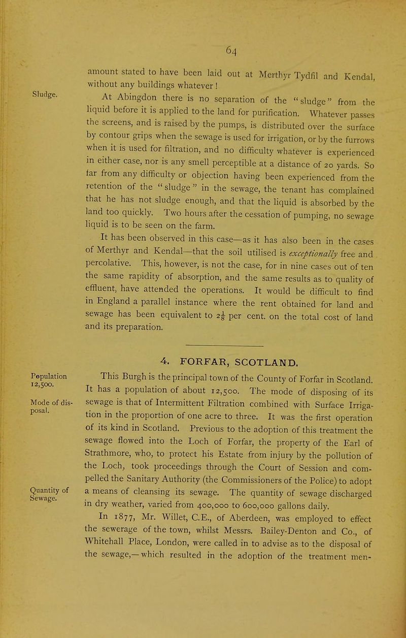 amount stated to have been laid out at Merthyr Tydfil and Kendal, without any buildings whatever ! Sludge. At Abingdon there is no separation of the sludge from the liquid before it is applied to the land for purification. Whatever passes the screens, and is raised by the pumps, is distributed over the surface by contour grips when the sewage is used for irrigation, or by the furrows when it is used for filtration, and no difficulty whatever is experienced in either case, nor is any smell perceptible at a distance of 20 yards. So far from any difficulty or objection having been experienced from the retention of the sludge in the sewage, the tenant has complained that he has not sludge enough, and that the liquid is absorbed by the land too quickly. Two hours after the cessation of pumping, no sewage liquid is to be seen on the farm. It has been observed in this case—as it has also been in the cases of Merthyr and Kendal—that the soil utilised is exceptionally free and percolative. This, however, is not the case, for in nine cases out of ten the same rapidity of absorption, and the same results as to quality of effluent, have attended the operations. It would be difficult to find in England a parallel instance where the rent obtained for land and sewage has been equivalent to 2^ per cent, on the total cost of land and its preparation. Population 12,500. Mode of dis- posal. Quantity of Sewage. 4. FORFAR, SCOTLAND. This Burgh is the principal town of the County of Forfar in Scotland. It has a population of about 12,500. The mode of disposing of its sewage is that of Intermittent Filtration combined with Surface Irriga- tion in the proportion of one acre to three. It was the first operation of its kind in Scotland. Previous to the adoption of this treatment the sewage flowed into the Loch of Forfar, the property of the Earl of Strathmore, who, to protect his Estate from injury by the pollution of the Loch, took proceedings through the Court of Session and com- pelled the Sanitary Authority (the Commissioners of the Police) to adopt a means of cleansing its sewage. The quantity of sewage discharged in dry weather, varied from 400,000 to 600,000 gallons daily. In 1877, Mr. Willet, C.E., of Aberdeen, was employed to effect the sewerage of the town, whilst Messrs. Bailey-Denton and Co., of Whitehall Place, London, were called in to advise as to the disposal of the sewage,—which resulted in the adoption of the treatment men-