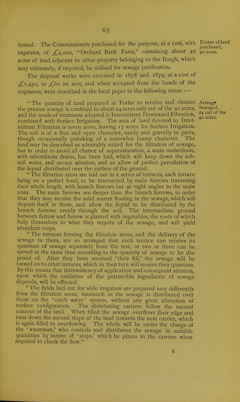 tioned. The Commissioners purchased for the purpose, at a cost, with jf^;;^^^^^^^^^ expenses, of ;^4,ooo, Orchard Bank Farm, containing about 40 40 acres. ' acres of land adjacent to other property belonging to the Burgh, which may ultimately, if required, be utilised for sewage purification. The disposal works were executed in 1878 and 1879, at a cost of jC^A5°, or ^60 an acre, and when accepted from the hands of the engineers, were described in the local paper in the following terms :—  The quantity of land prepared at Forfar to receive and cleanse Acreage the present sewage is confined to about 24 acres only out of the 40 acres, Sewaged, and the mode of treatment adopted is Intermittent Downward Filtration, ^4 out^of the combined with Surface Irrigation. The area of land devoted to Inter- mittent Filtration is seven acres, leaving 17 acres for Surface Irrigation. The soil is of a free and open character, sandy and gravelly in parts, though occasionally partaking of a somewhat loamy character. The land may be described as admirably suited for the filtration of sewage, but in order to avoid all chance of supersaturation, a main underdrain, with subordinate drains, has been laid, which will keep down the sub- soil water, and secure aeration, and so allow of perfect percolation of the liquid distributed over the surface of the ground.  The filtration areas are laid out in a series of terraces, each terrace being on a perfect level, to be intersected by main furrows traversing their whole length, with branch furrows cut at right angles to the main ones. The main furrows are deeper than the branch furrows, in order that they may receive the solid matter floating in the sewage, which will deposit itself in them, and allow the liquid to be distributed by the branch furrows evenly through the soil. The intermediate ground between furrow and furrow is planted with vegetables, the roots of which help themselves to what they require of the sewage, and will yield abundant crops.  The terraces forming the filtration areas, and the delivery of the sewage to them, are so arranged that each terrace can receive its quantum of sewage separately from the rest, or two or three can be served at the same time according to the quantity of sewage to be dis- posed of. After they have received 'their fill,' the sewage will be turned on to other terraces, which in their turn will receive their quantum. By this means that intermittency of application and consequent aeration, upon which the oxidation of the putrescible ingredients of sewage depends, will be effected.  The fields laid out for wide irrigation are prepared very differently from the filtration areas, inasmuch as the sewage is distributed over them on the 'catch water' system, without any great alteration of surface configuration. The distributing carriers follow the natural contour of the land. When filled the sewage overflows their edge and runs down the natural slope of the land towards the next carrier, which is again filled to overflowing. The whole will be under the charge of the 'waterman,' who controls and distributes the sewage in suitable quantities by means of ' stops,' which he places in the'carriers when required to check the flow. £