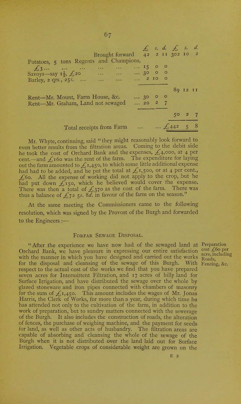 6; lO s. d. 2 Potatoes, 5 tons Regents and Champions, £z 15 o ° Savoys—say i^, £20 30 o o Barley, 2 qrs, 25? 2 10 o 89 Rent—Mr. Mount, Farm House, &c. ... 30 o o Rent—Mr. Graham, Land not sewaged ... 20 2 7 12 II 50 2 7 Total receipts from Farm ... ^442 5 8 Mr. Whyte, continuing, said  they might reasonably look forward to even better results from the filtration areas. Coming to the debit side he took the cost of Orchard Bank and the expenses, ^^4,00°, at 4 per cent.—and £160 was the rent of the farm. The expenditure for laying out the farm amounted to ^1,450, to which some little additional expense had had to be added, and he put the total at 1,500, or at 4 per cent., £60. All the expense of working did not apply to the crop, but he had put down ;^i5o, which he believed would cover the expense. There was then a total of ^370 as the cost of the farm. There was thus a balance oi £^2 $s. Sd. in favour of the farm on the season. At the same meeting the Commissioners came to the following resolution, which was signed by the Provost of the Burgh and forwarded to the Engineers :— After the experience we have now had of the sewaged land at Preparation Orchard Bank, we have pleasure in expressing our entire satisfaction 4^° P^^ with the manner in which you have designed and carried out the works Roadr'^ for the. disposal and cleansing of the sewage of this Burgh. With Fencing, &c. respect to the actual cost of the works we find that you have prepared seven acres for Intermittent Filtration, and 17 acres of hilly land for Surface Irrigation, and have distributed the sewage over the whole by glazed stoneware and iron pipes connected with chambers of masonry for the sum of ;^i,45o. This amount includes the wages of Mr. Jonas Harris, the Clerk of Works, for more than a year, during which time he has attended not only to the cultivation of the farm, in addition to the work of preparation, but to sundry matters connected with the sewerage of the Burgh. It also includes the construction of roads, the alteration of fences, the purchase of weighing machine, and the payment for seeds for land, as well as other acts of husbandry. The filtration areas are capable of absorbing and cleansing the whole of the sewage of the Burgh when it is not distributed over the land laid out for Surface Irrigation. Vegetable crops of considerable weight are grown on the Forfar Sewage Disposal. E 2